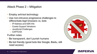 © 2015 Imperva, Inc. All rights reserved.
Attack Phase 2 – Mitigation
• Employ anti-bot technology
• Use non-intrusive progressive challenges to
differentiate legit browsers vs. bots
– IP Address and ASN Info
– Cookie Support Variations
– JavaScript Challenges
– CAPTCHA
Further notes
• Be transparent, don’t punish humans
• Be bot friendly (good bots like Google, Baidu, still
need access)
22
 