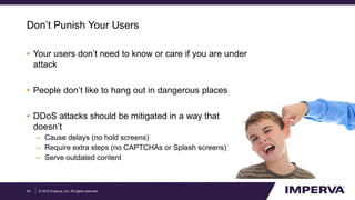 © 2015 Imperva, Inc. All rights reserved.
Don’t Punish Your Users
• Your users don’t need to know or care if you are under
attack
• People don’t like to hang out in dangerous places
• DDoS attacks should be mitigated in a way that
doesn’t
– Cause delays (no hold screens)
– Require extra steps (no CAPTCHAs or Splash screens)
– Serve outdated content
34
 