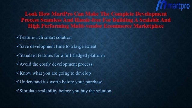 Look How MartPro Can Make The Complete Development
Process Seamless And Hassle-free For Building A Scalable And
High Performing Multi-vendor Ecommerce Marketplace
Feature-rich smart solution
Save development time to a large extent
Standard features for a full-fledged platform
Avoid the costly development process
Know what you are going to develop
Understand it's worth before your purchase
Simulate scalability before you buy the solution
 