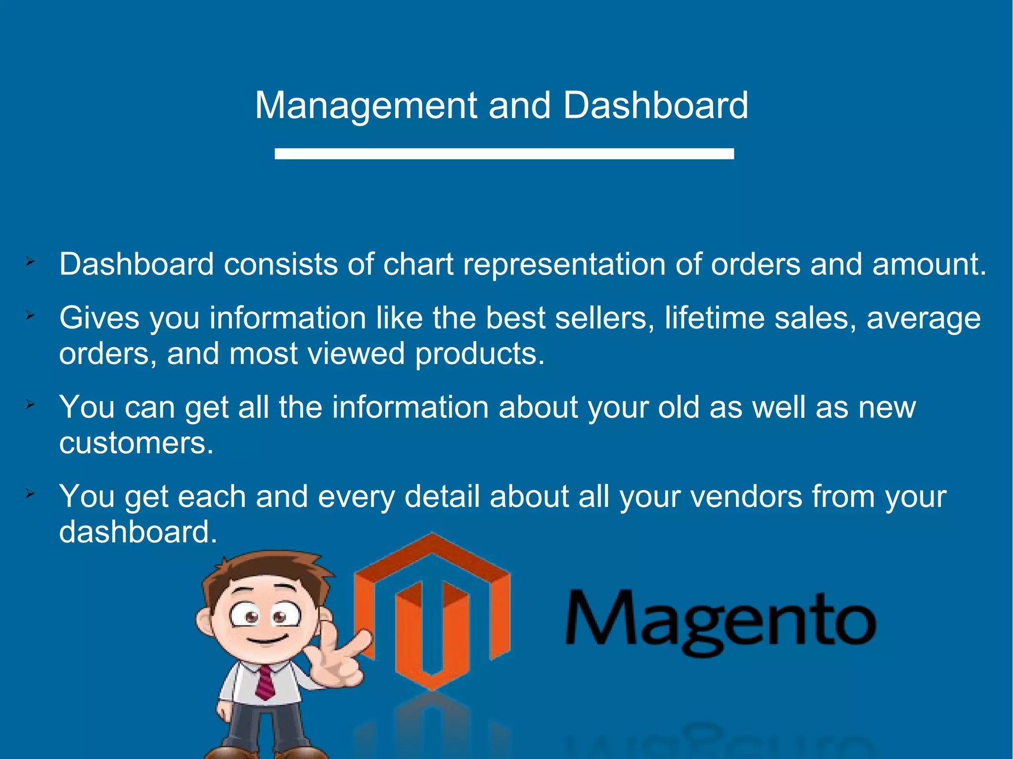 Management and Dashboard

Dashboard consists of chart representation of orders and amount.

Gives you information like the best sellers, lifetime sales, average
orders, and most viewed products.

You can get all the information about your old as well as new
customers.

You get each and every detail about all your vendors from your
dashboard.
 