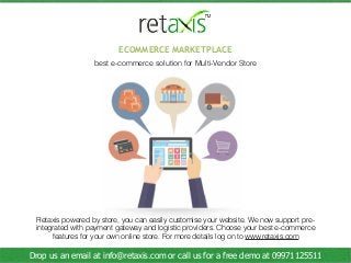 Retaxis powered by store, you can easily customise your website. We now support pre-
integrated with payment gateway and logistic providers. Choose your best e-commerce
features for your own online store. For more details log on to www.retaxis.com
ECOMMERCE MARKETPLACE
best e-commerce solution for Multi-Vendor Store
Drop us an email at info@retaxis.com or call us for a free demo at 09971125511
 