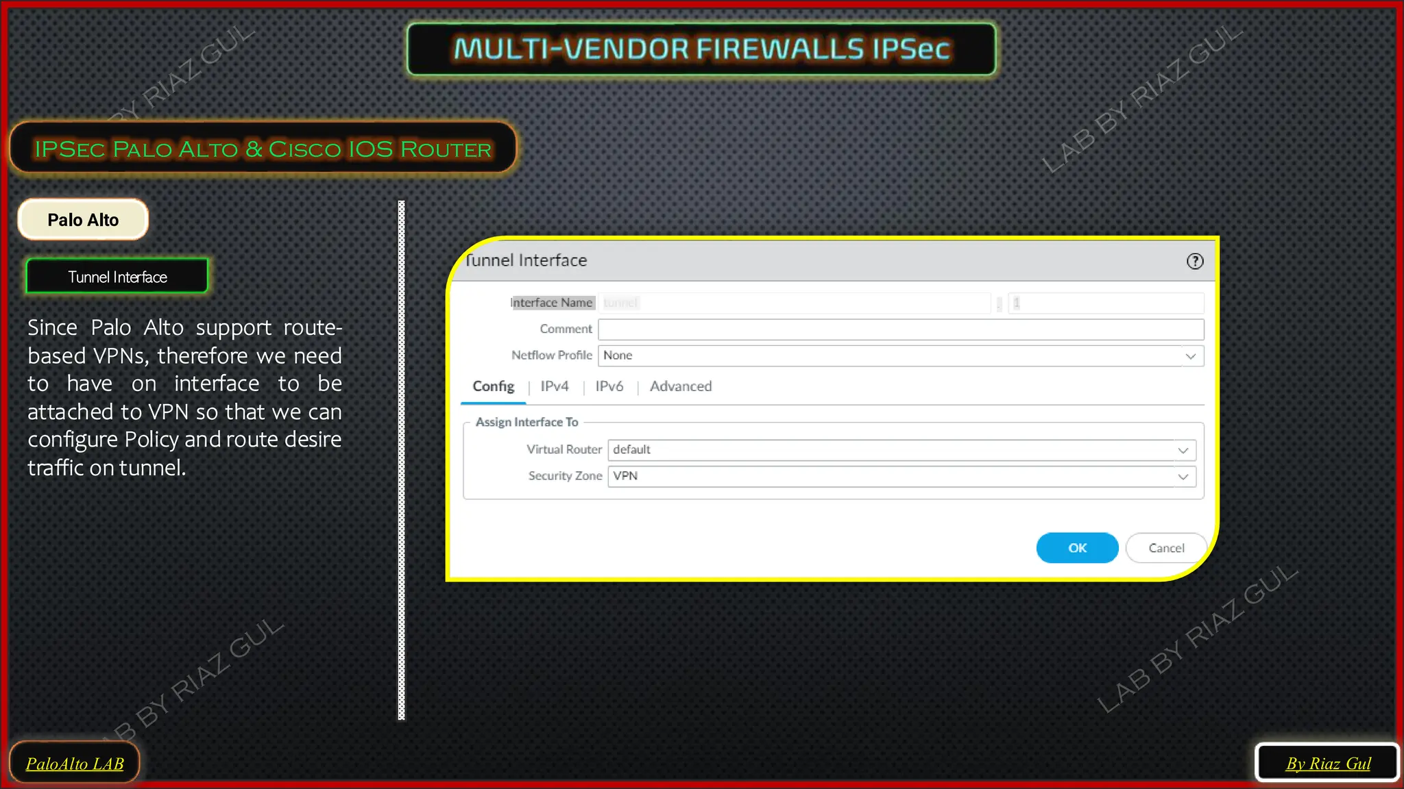 PaloAlto LAB
IPSec Palo Alto & Cisco IOS Router
Palo Alto
Tunnel Interface
Since Palo Alto support route-
based VPNs, therefore we need
to have on interface to be
attached to VPN so that we can
configure Policy and route desire
traffic on tunnel.
By Riaz Gul
 