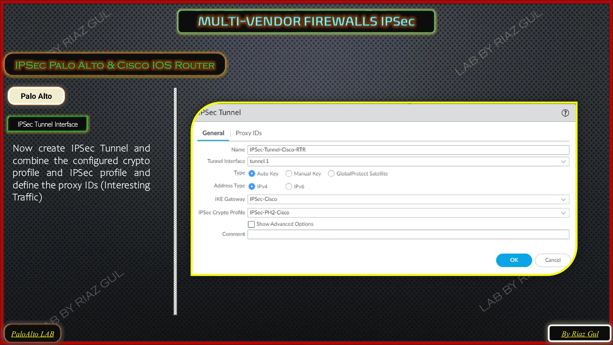 PaloAlto LAB
IPSec Palo Alto & Cisco IOS Router
Palo Alto
IPSec Tunnel Interface
Now create IPSec Tunnel and
combine the configured crypto
profile and IPSec profile and
define the proxy IDs (Interesting
Traffic)
By Riaz Gul
 
