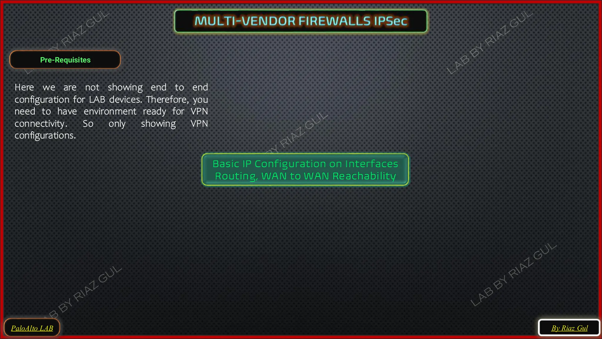 Pre-Requisites
PaloAlto LAB
Basic IP Configuration on Interfaces
Routing, WAN to WAN Reachability
Here we are not showing end to end
configuration for LAB devices. Therefore, you
need to have environment ready for VPN
connectivity. So only showing VPN
configurations.
By Riaz Gul
 