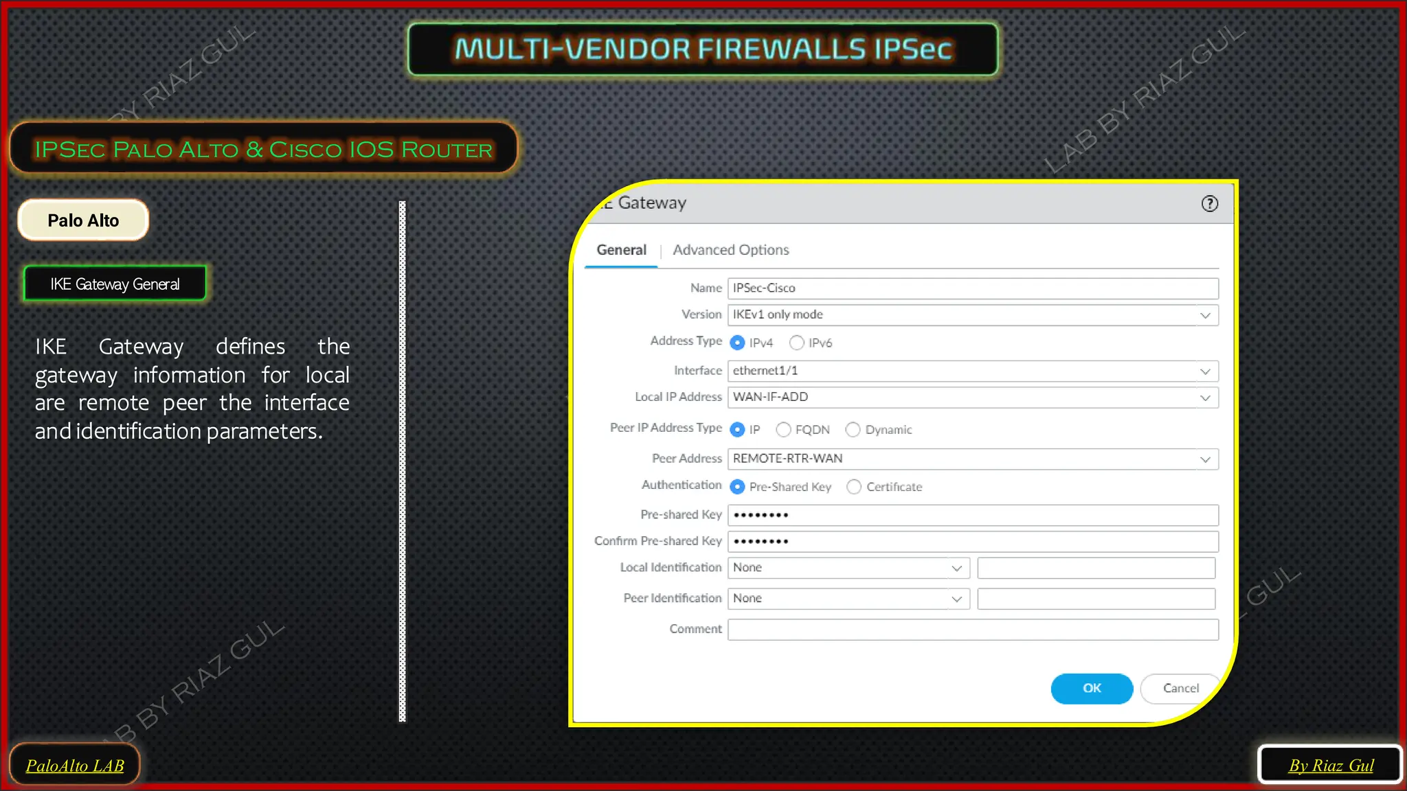 PaloAlto LAB
IPSec Palo Alto & Cisco IOS Router
Palo Alto
IKE Gateway General
IKE Gateway defines the
gateway information for local
are remote peer the interface
and identification parameters.
By Riaz Gul
 