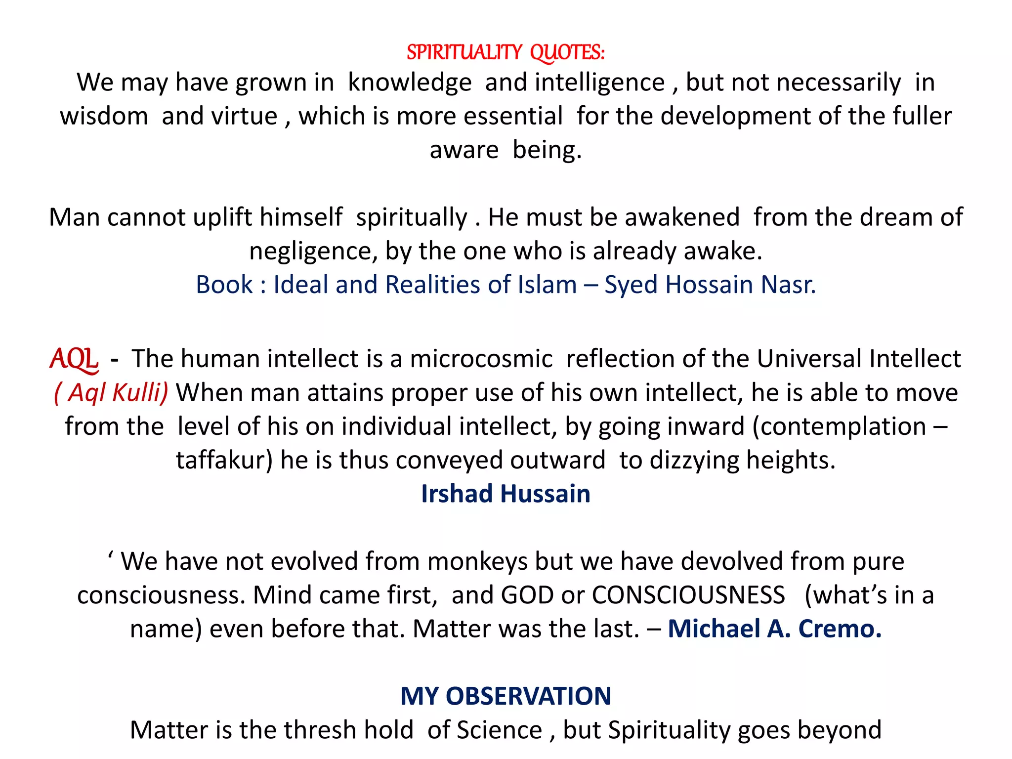 SPIRITUALITY QUOTES:
We may have grown in knowledge and intelligence , but not necessarily in
wisdom and virtue , which is more essential for the development of the fuller
aware being.
Man cannot uplift himself spiritually . He must be awakened from the dream of
negligence, by the one who is already awake.
Book : Ideal and Realities of Islam – Syed Hossain Nasr.
AQL - The human intellect is a microcosmic reflection of the Universal Intellect
( Aql Kulli) When man attains proper use of his own intellect, he is able to move
from the level of his on individual intellect, by going inward (contemplation –
taffakur) he is thus conveyed outward to dizzying heights.
Irshad Hussain
‘ We have not evolved from monkeys but we have devolved from pure
consciousness. Mind came first, and GOD or CONSCIOUSNESS (what’s in a
name) even before that. Matter was the last. – Michael A. Cremo.
MY OBSERVATION
Matter is the thresh hold of Science , but Spirituality goes beyond
 