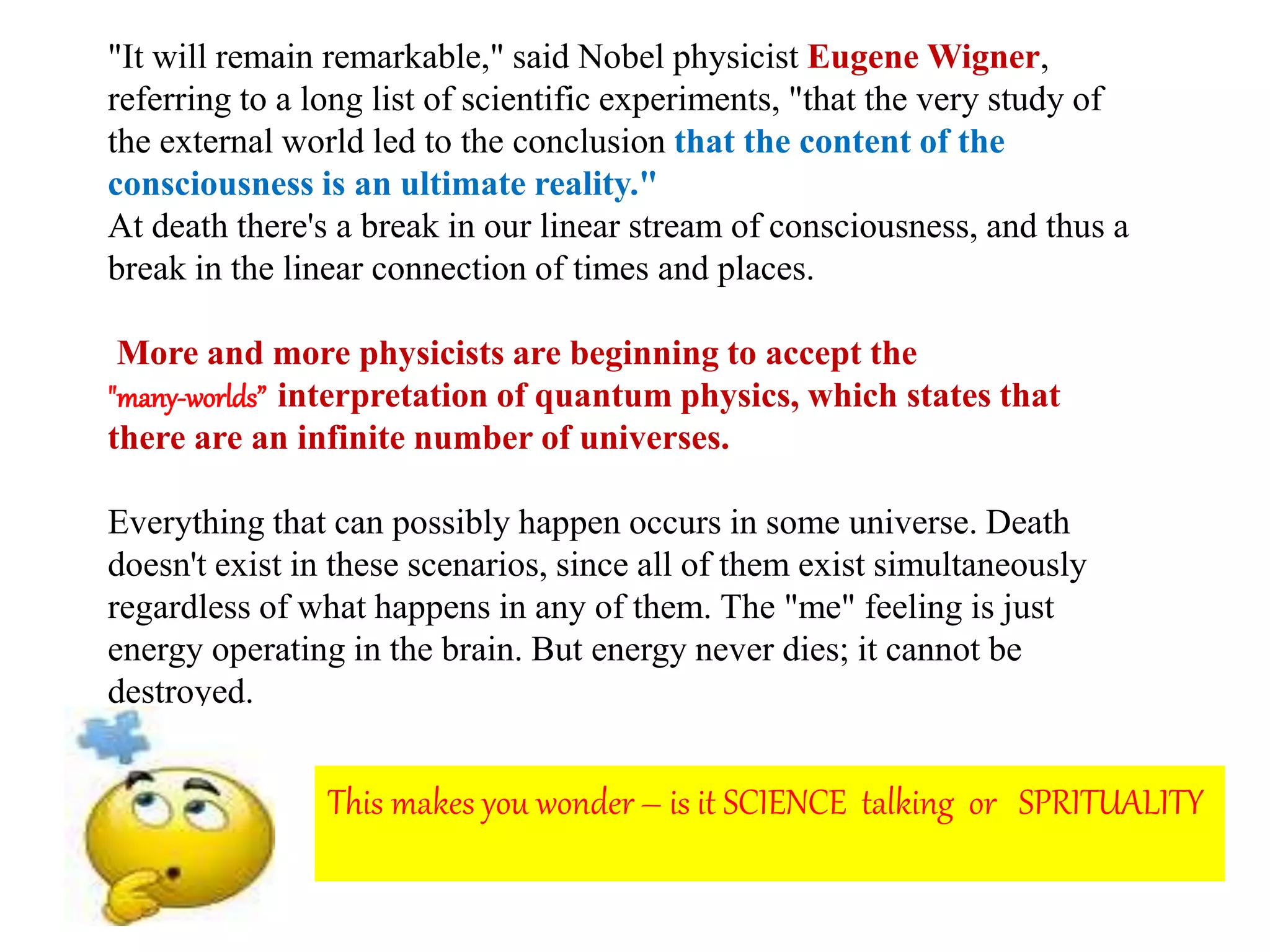 "It will remain remarkable," said Nobel physicist Eugene Wigner,
referring to a long list of scientific experiments, "that the very study of
the external world led to the conclusion that the content of the
consciousness is an ultimate reality."
At death there's a break in our linear stream of consciousness, and thus a
break in the linear connection of times and places.
More and more physicists are beginning to accept the
"many-worlds” interpretation of quantum physics, which states that
there are an infinite number of universes.
Everything that can possibly happen occurs in some universe. Death
doesn't exist in these scenarios, since all of them exist simultaneously
regardless of what happens in any of them. The "me" feeling is just
energy operating in the brain. But energy never dies; it cannot be
destroyed.
This makes you wonder – is it SCIENCE talking or SPRITUALITY
 