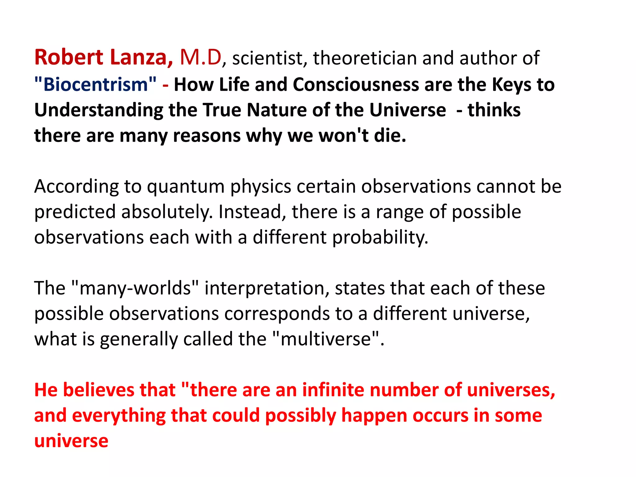 Robert Lanza, M.D, scientist, theoretician and author of
"Biocentrism" - How Life and Consciousness are the Keys to
Understanding the True Nature of the Universe - thinks
there are many reasons why we won't die.
According to quantum physics certain observations cannot be
predicted absolutely. Instead, there is a range of possible
observations each with a different probability.
The "many-worlds" interpretation, states that each of these
possible observations corresponds to a different universe,
what is generally called the "multiverse".
He believes that "there are an infinite number of universes,
and everything that could possibly happen occurs in some
universe
 