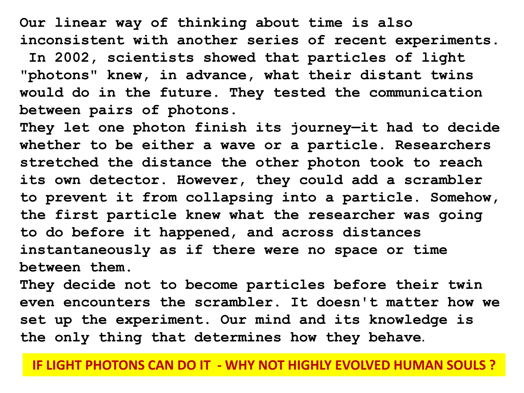 Our linear way of thinking about time is also
inconsistent with another series of recent experiments.
In 2002, scientists showed that particles of light
"photons" knew, in advance, what their distant twins
would do in the future. They tested the communication
between pairs of photons.
They let one photon finish its journey—it had to decide
whether to be either a wave or a particle. Researchers
stretched the distance the other photon took to reach
its own detector. However, they could add a scrambler
to prevent it from collapsing into a particle. Somehow,
the first particle knew what the researcher was going
to do before it happened, and across distances
instantaneously as if there were no space or time
between them.
They decide not to become particles before their twin
even encounters the scrambler. It doesn't matter how we
set up the experiment. Our mind and its knowledge is
the only thing that determines how they behave.
IF LIGHT PHOTONS CAN DO IT - WHY NOT HIGHLY EVOLVED HUMAN SOULS ?
 