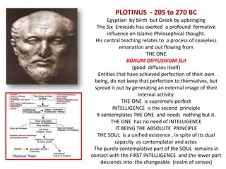 PLOTINUS - 205 to 270 BC
Egyptian by birth but Greek by upbringing
The Six Enneads has exerted a profound formative
influence on Islamic Philosophical thought.
His central teaching relates to a process of ceaseless
emanation and out flowing from
THE ONE
BONUM DIFFUSIVUM SUI
(good diffuses itself)
Entities that have achieved perfection of their own
being, do not keep that perfection to themselves, but
spread it out by generating an external image of their
internal activity.
THE ONE is supremely perfect
INTELLIGENCE is the second principle
It contemplates THE ONE and needs nothing but it.
THE ONE has no need of INTELLIGENCE
IT BEING THE ABSOLUTE PRINCIPLE
THE SOUL is a unified existence , in spite of its dual
capacity as contemplator and actor.
The purely contemplative part of the SOUL remains in
contact with the FIRST INTELLIGENCE and the lower part
descends into the changeable (realm of senses)
 