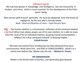 SPIRITUALITY QUOTES:
We may have grown in knowledge and intelligence , but not necessarily in
wisdom and virtue , which is more essential for the development of the fuller
aware being.
Man cannot uplift himself spiritually . He must be awakened from the dream of
negligence, by the one who is already awake.
Book : Ideal and Realities of Islam – Syed Hossain Nasr.
AQL - The human intellect is a microcosmic reflection of the Universal Intellect
( Aql Kulli) When man attains proper use of his own intellect, he is able to move
from the level of his on individual intellect, by going inward (contemplation –
taffakur) he is thus conveyed outward to dizzying heights.
Irshad Hussain
‘ We have not evolved from monkeys but we have devolved from pure
consciousness. Mind came first, and GOD or CONSCIOUSNESS (what’s in a
name) even before that. Matter was the last. – Michael A. Cremo.
MY OBSERVATION
Matter is the thresh hold of Science , but Spirituality goes beyond
 