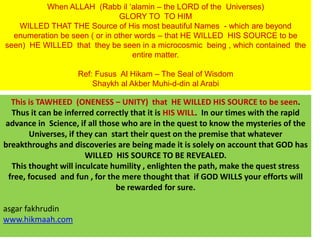 When ALLAH (Rabb il ‘alamin – the LORD of the Universes)
GLORY TO TO HIM
WILLED THAT THE Source of His most beautiful Names - which are beyond
enumeration be seen ( or in other words – that HE WILLED HIS SOURCE to be
seen) HE WILLED that they be seen in a microcosmic being , which contained the
entire matter.
Ref: Fusus Al Hikam – The Seal of Wisdom
Shaykh al Akber Muhi-d-din al Arabi
This is TAWHEED (ONENESS – UNITY) that HE WILLED HIS SOURCE to be seen.
Thus it can be inferred correctly that it is HIS WILL. In our times with the rapid
advance in Science, if all those who are in the quest to know the mysteries of the
Universes, if they can start their quest on the premise that whatever
breakthroughs and discoveries are being made it is solely on account that GOD has
WILLED HIS SOURCE TO BE REVEALED.
This thought will inculcate humility , enlighten the path, make the quest stress
free, focused and fun , for the mere thought that if GOD WILLS your efforts will
be rewarded for sure.
asgar fakhrudin
www.hikmaah.com
 
