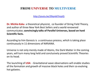 http://youtu.be/39qmbl7mpJQ
FROM UNIVERSE TO MULTIVERSE
Dr. Michio Kaku a theoretical physicist, co founder of String Field Theory,
and author of three New York Best Sellers and a world renowned
communicator, convincingly talks of Parallel Universes, based on hard
Scientific facts.
According to him Genesis is a continuous process, which is taking place
continuously in 11 dimensions of NIRVANA.
Universe is not only merely made of Atoms, the Dark Matter in the coming
years, will turn many long held and conclusively proved Scientific Theories
on its head.
The launching of LISA - Gravitational wave observations will enable studies
of the formation and growth of massive black holes and their co-evolving
hot galaxies.
 