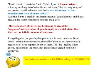 "It will remain remarkable," said Nobel physicist Eugene Wigner,
referring to a long list of scientific experiments, "that the very study of
the external world led to the conclusion that the content of the
consciousness is an ultimate reality."
At death there's a break in our linear stream of consciousness, and thus a
break in the linear connection of times and places.
More and more physicists are beginning to accept the
"many-worlds” interpretation of quantum physics, which states that
there are an infinite number of universes.
Everything that can possibly happen occurs in some universe. Death
doesn't exist in these scenarios, since all of them exist simultaneously
regardless of what happens in any of them. The "me" feeling is just
energy operating in the brain. But energy never dies; it cannot be
destroyed.
This makes you wonder – is it SCIENCE talking or SPRITUALITY
 