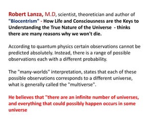 Robert Lanza, M.D, scientist, theoretician and author of
"Biocentrism" - How Life and Consciousness are the Keys to
Understanding the True Nature of the Universe - thinks
there are many reasons why we won't die.
According to quantum physics certain observations cannot be
predicted absolutely. Instead, there is a range of possible
observations each with a different probability.
The "many-worlds" interpretation, states that each of these
possible observations corresponds to a different universe,
what is generally called the "multiverse".
He believes that "there are an infinite number of universes,
and everything that could possibly happen occurs in some
universe
 