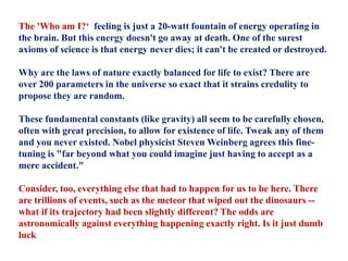 The 'Who am I?‘ feeling is just a 20-watt fountain of energy operating in
the brain. But this energy doesn't go away at death. One of the surest
axioms of science is that energy never dies; it can't be created or destroyed.
Why are the laws of nature exactly balanced for life to exist? There are
over 200 parameters in the universe so exact that it strains credulity to
propose they are random.
These fundamental constants (like gravity) all seem to be carefully chosen,
often with great precision, to allow for existence of life. Tweak any of them
and you never existed. Nobel physicist Steven Weinberg agrees this fine-
tuning is "far beyond what you could imagine just having to accept as a
mere accident."
Consider, too, everything else that had to happen for us to be here. There
are trillions of events, such as the meteor that wiped out the dinosaurs --
what if its trajectory had been slightly different? The odds are
astronomically against everything happening exactly right. Is it just dumb
luck
 