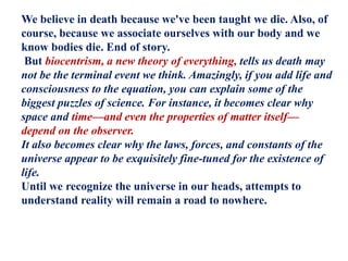 We believe in death because we've been taught we die. Also, of
course, because we associate ourselves with our body and we
know bodies die. End of story.
But biocentrism, a new theory of everything, tells us death may
not be the terminal event we think. Amazingly, if you add life and
consciousness to the equation, you can explain some of the
biggest puzzles of science. For instance, it becomes clear why
space and time—and even the properties of matter itself—
depend on the observer.
It also becomes clear why the laws, forces, and constants of the
universe appear to be exquisitely fine-tuned for the existence of
life.
Until we recognize the universe in our heads, attempts to
understand reality will remain a road to nowhere.
 