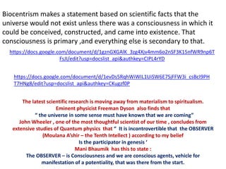 Biocentrism makes a statement based on scientific facts that the
universe would not exist unless there was a consciousness in which it
could be conceived, constructed, and came into existence. That
consciousness is primary ,and everything else is secondary to that.
https://docs.google.com/document/d/1gznGXGAlK_3zg4Xjv4mm6o2nSF3K15nfWR9np6T
FsJI/edit?usp=docslist_api&authkey=CIPL4rYD
https://docs.google.com/document/d/1evDs5RqhWiWIL1UiSW6E7SjFFW3i_csBcI9PH
T7HNg8/edit?usp=docslist_api&authkey=CKugzf0P
The latest scientific research is moving away from materialism to spiritualism.
Eminent physicist Freeman Dyson also finds that
“ the universe in some sense must have known that we are coming”
John Wheeler , one of the most thoughtful scientist of our time , concludes from
extensive studies of Quantum physics that “ It is incontrovertible that the OBSERVER
(Moulana A’shir – the Tenth Intellect ) according to my belief
Is the participator in genesis ‘
Mani Bhaumik has this to state :
The OBSERVER – is Consciousness and we are conscious agents, vehicle for
manifestation of a potentiality, that was there from the start.
 