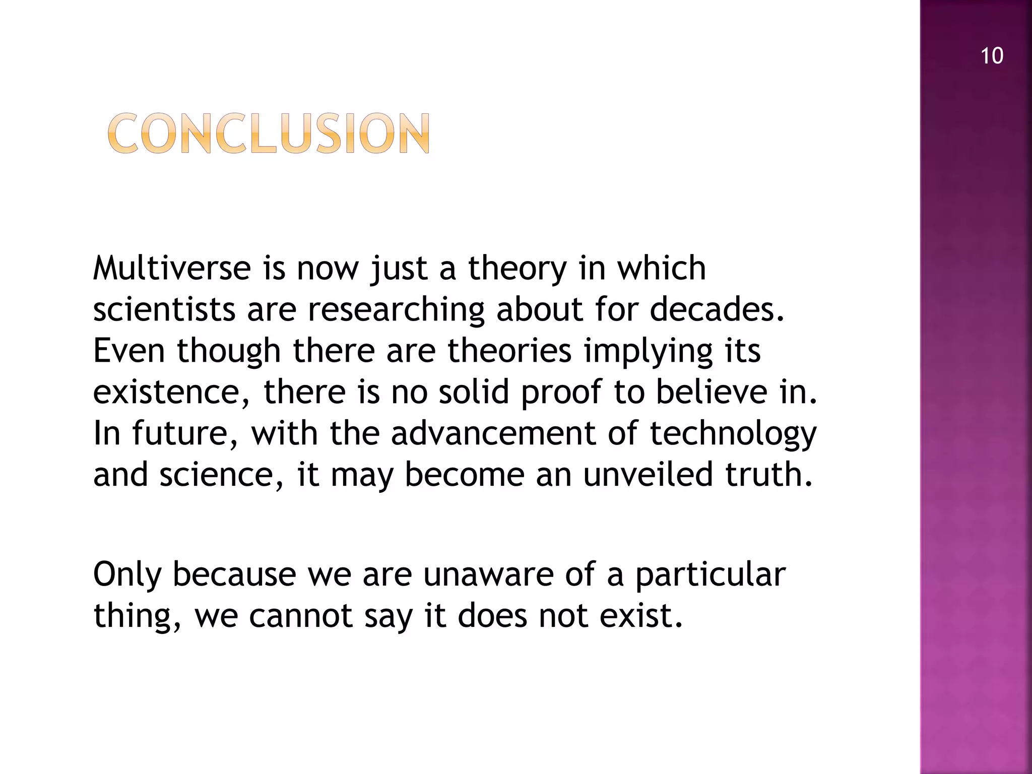 Multiverse is now just a theory in which
scientists are researching about for decades.
Even though there are theories implying its
existence, there is no solid proof to believe in.
In future, with the advancement of technology
and science, it may become an unveiled truth.
Only because we are unaware of a particular
thing, we cannot say it does not exist.
10
 