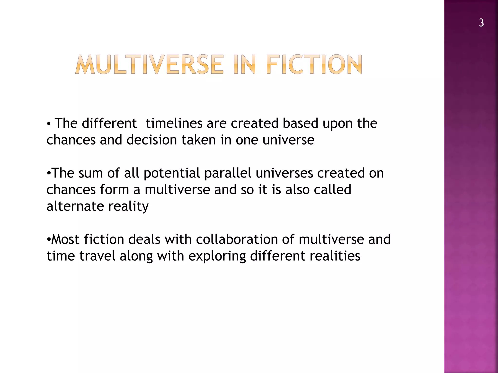 3
• The different timelines are created based upon the
chances and decision taken in one universe
•The sum of all potential parallel universes created on
chances form a multiverse and so it is also called
alternate reality
•Most fiction deals with collaboration of multiverse and
time travel along with exploring different realities
 