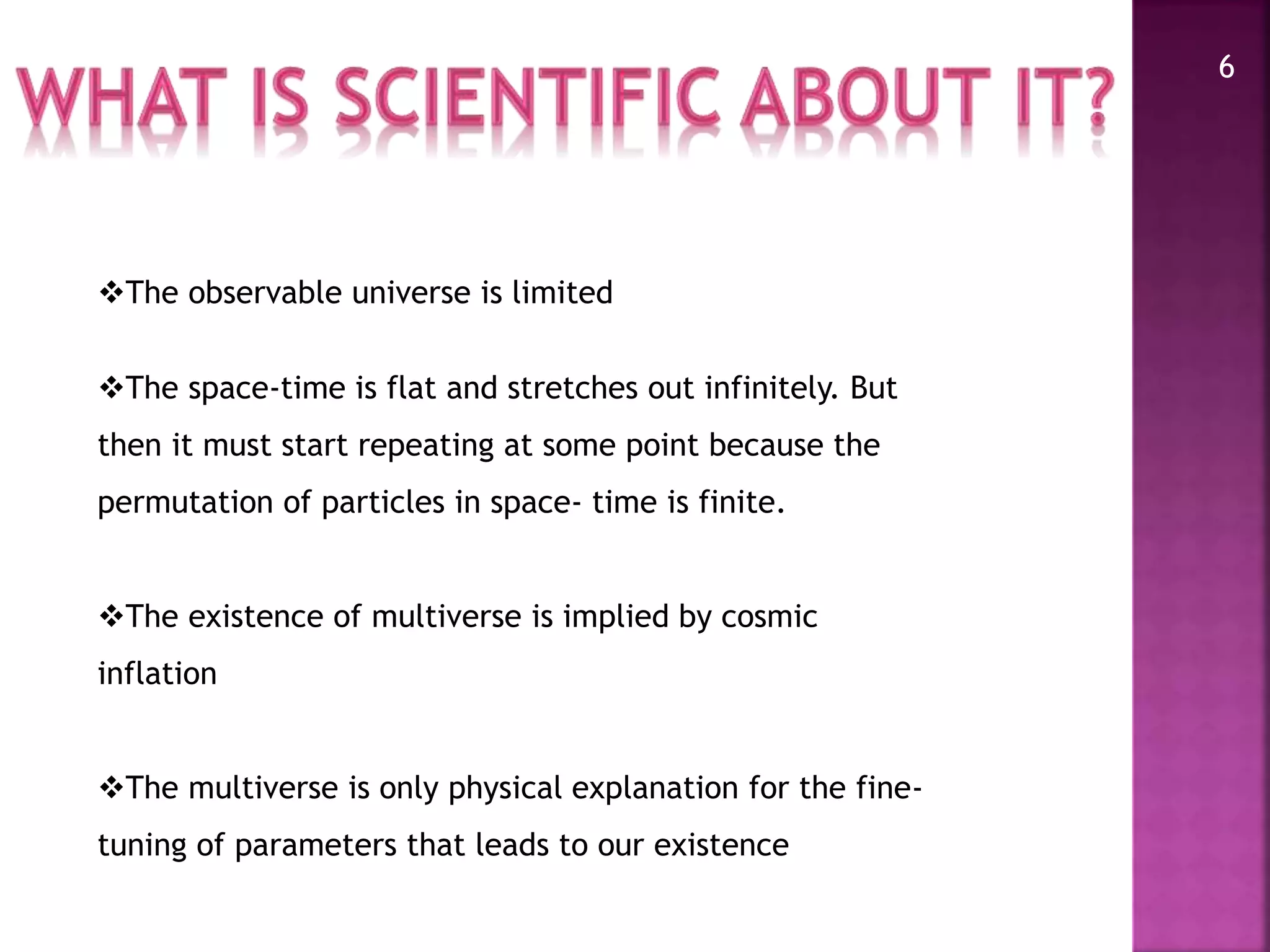 6
The observable universe is limited
The space-time is flat and stretches out infinitely. But
then it must start repeating at some point because the
permutation of particles in space- time is finite.
The existence of multiverse is implied by cosmic
inflation
The multiverse is only physical explanation for the fine-
tuning of parameters that leads to our existence
 
