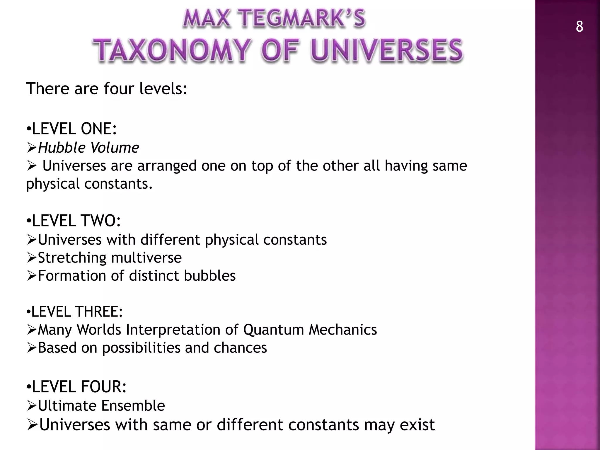 8
There are four levels:
•LEVEL ONE:
Hubble Volume
 Universes are arranged one on top of the other all having same
physical constants.
•LEVEL TWO:
Universes with different physical constants
Stretching multiverse
Formation of distinct bubbles
•LEVEL THREE:
Many Worlds Interpretation of Quantum Mechanics
Based on possibilities and chances
•LEVEL FOUR:
Ultimate Ensemble
Universes with same or different constants may exist
 