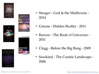 http://timeandquantummechanics.comMultiverse - Balticon, May 23rd, 2015
• Stenger - God & the Multiverse -
2014
• Greene - Hidden Reality - 2011
• Barrow - The Book of Universes -
2011
• Clegg - Before the Big Bang - 2009
• Susskind - The Cosmic Landscape -
2006
 