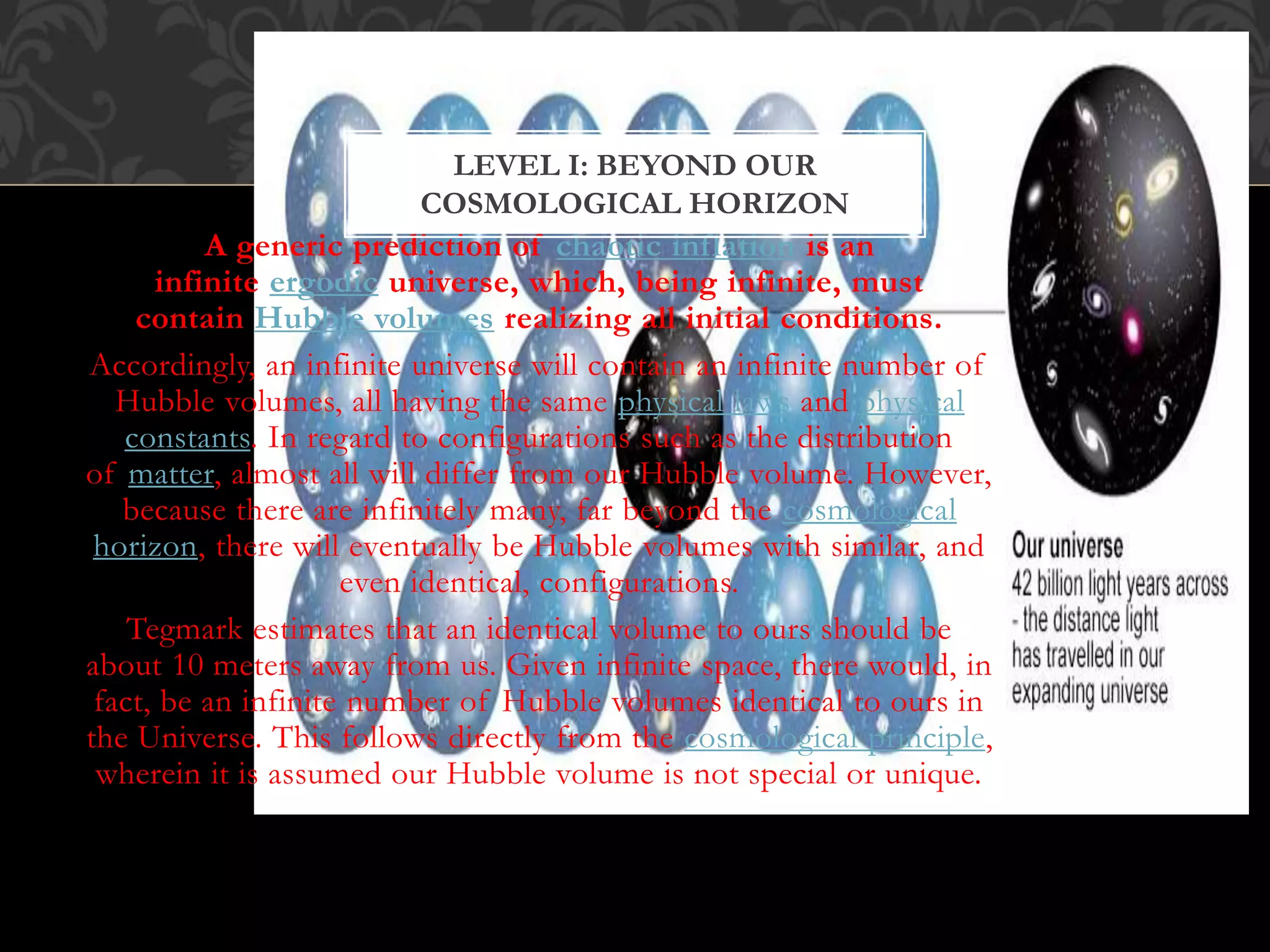 A generic prediction of chaotic inflation is an
infinite ergodic universe, which, being infinite, must
contain Hubble volumes realizing all initial conditions.
Accordingly, an infinite universe will contain an infinite number of
Hubble volumes, all having the same physical laws and physical
constants. In regard to configurations such as the distribution
of matter, almost all will differ from our Hubble volume. However,
because there are infinitely many, far beyond the cosmological
horizon, there will eventually be Hubble volumes with similar, and
even identical, configurations.
Tegmark estimates that an identical volume to ours should be
about 10 meters away from us. Given infinite space, there would, in
fact, be an infinite number of Hubble volumes identical to ours in
the Universe. This follows directly from the cosmological principle,
wherein it is assumed our Hubble volume is not special or unique.
LEVEL I: BEYOND OUR
COSMOLOGICAL HORIZON
 