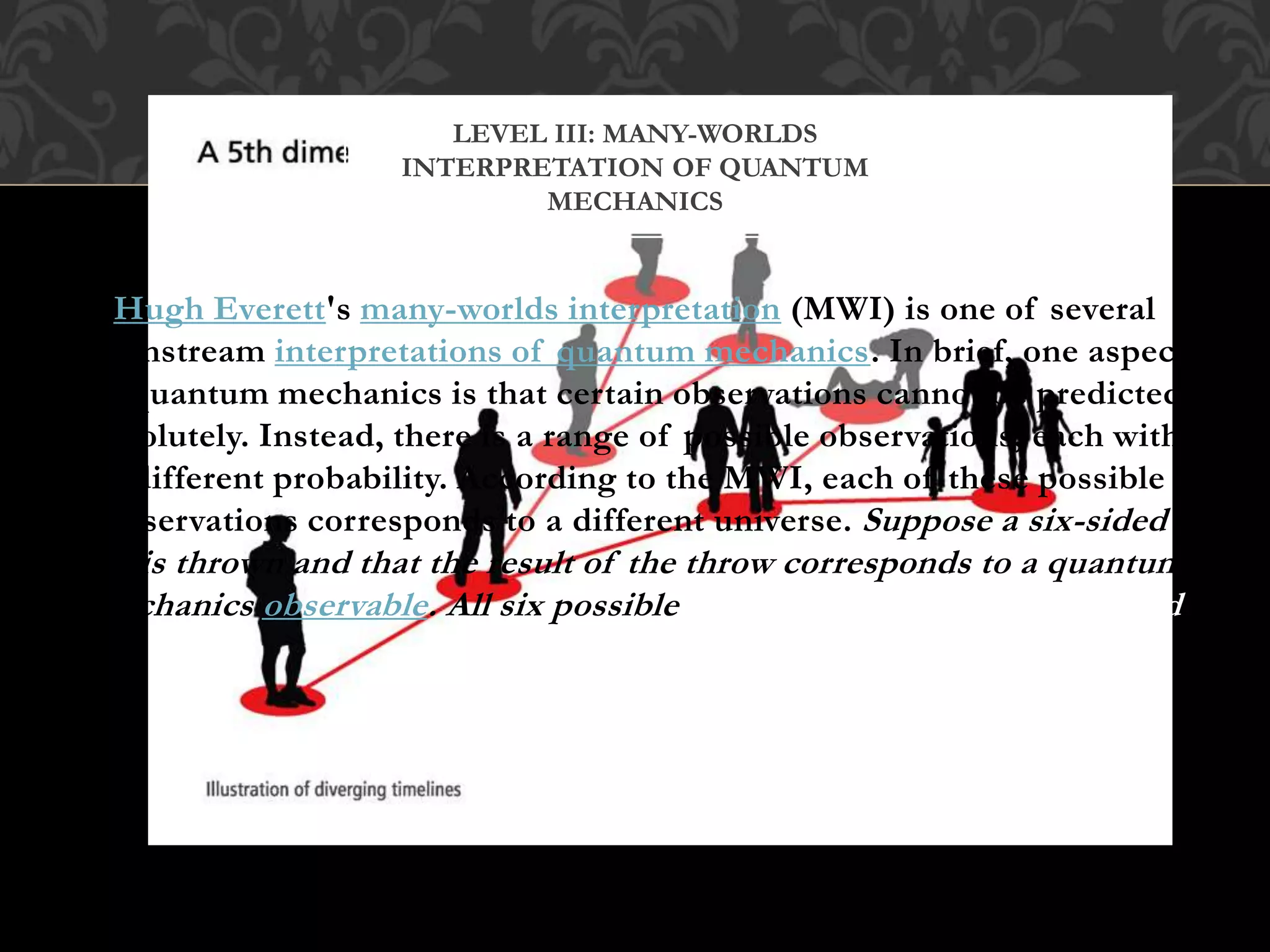 Hugh Everett's many-worlds interpretation (MWI) is one of several
mainstream interpretations of quantum mechanics. In brief, one aspect
of quantum mechanics is that certain observations cannot be predicted
absolutely. Instead, there is a range of possible observations, each with
a different probability. According to the MWI, each of these possible
observations corresponds to a different universe. Suppose a six-sided
die is thrown and that the result of the throw corresponds to a quantum
mechanics observable. All six possible ways the die can fall correspond
to six different universes.
LEVEL III: MANY-WORLDS
INTERPRETATION OF QUANTUM
MECHANICS
 