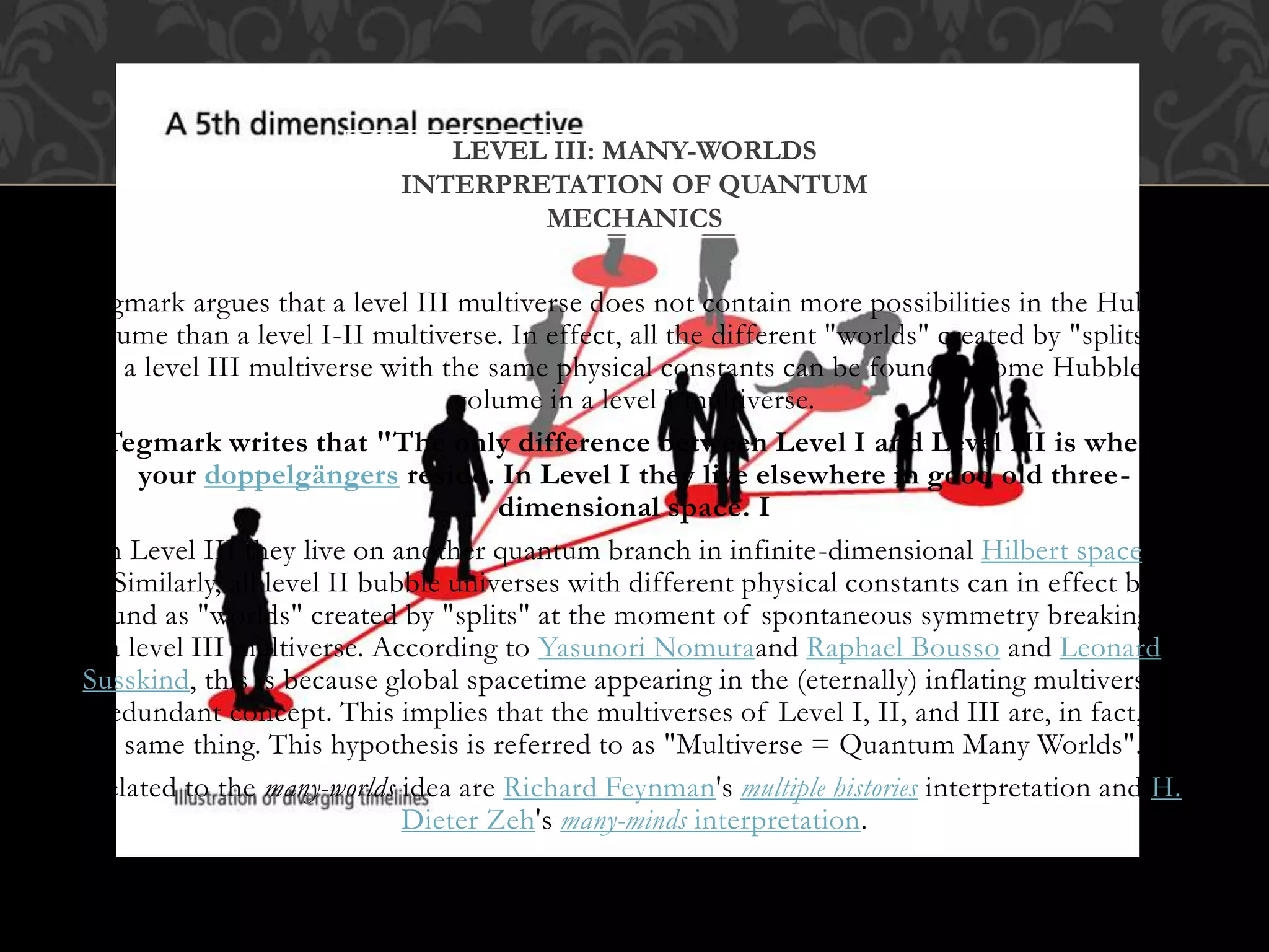 Tegmark argues that a level III multiverse does not contain more possibilities in the Hubble
volume than a level I-II multiverse. In effect, all the different "worlds" created by "splits" in
a level III multiverse with the same physical constants can be found in some Hubble
volume in a level I multiverse.
Tegmark writes that "The only difference between Level I and Level III is where
your doppelgängers reside. In Level I they live elsewhere in good old three-
dimensional space. I
n Level III they live on another quantum branch in infinite-dimensional Hilbert space."
Similarly, all level II bubble universes with different physical constants can in effect be
found as "worlds" created by "splits" at the moment of spontaneous symmetry breaking in
a level III multiverse. According to Yasunori Nomuraand Raphael Bousso and Leonard
Susskind, this is because global spacetime appearing in the (eternally) inflating multiverse is
a redundant concept. This implies that the multiverses of Level I, II, and III are, in fact, the
same thing. This hypothesis is referred to as "Multiverse = Quantum Many Worlds".
Related to the many-worlds idea are Richard Feynman's multiple histories interpretation and H.
Dieter Zeh's many-minds interpretation.
LEVEL III: MANY-WORLDS
INTERPRETATION OF QUANTUM
MECHANICS
 