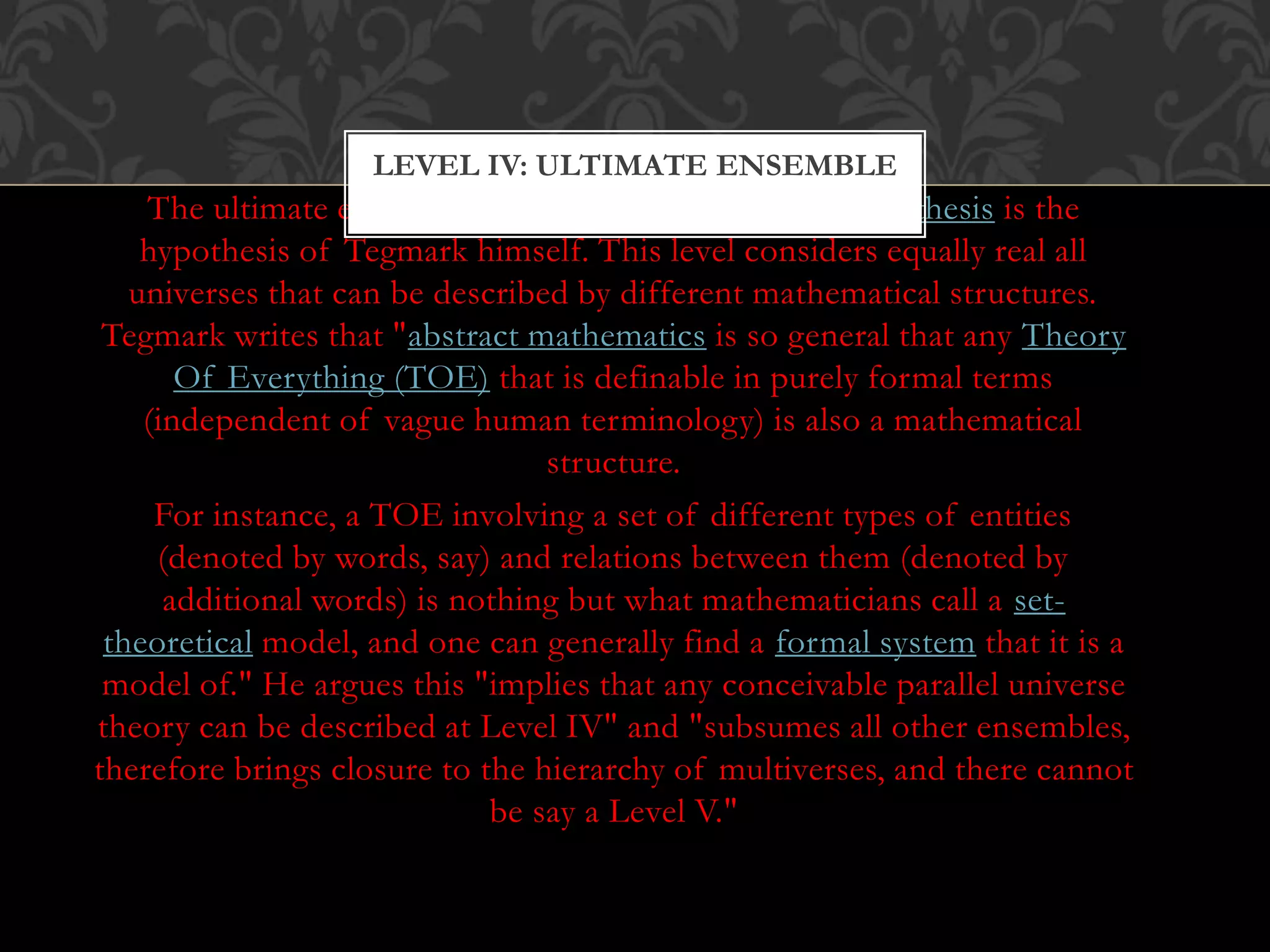 The ultimate ensemble or mathematical universe hypothesis is the
hypothesis of Tegmark himself. This level considers equally real all
universes that can be described by different mathematical structures.
Tegmark writes that "abstract mathematics is so general that any Theory
Of Everything (TOE) that is definable in purely formal terms
(independent of vague human terminology) is also a mathematical
structure.
For instance, a TOE involving a set of different types of entities
(denoted by words, say) and relations between them (denoted by
additional words) is nothing but what mathematicians call a set-
theoretical model, and one can generally find a formal system that it is a
model of." He argues this "implies that any conceivable parallel universe
theory can be described at Level IV" and "subsumes all other ensembles,
therefore brings closure to the hierarchy of multiverses, and there cannot
be say a Level V."
LEVEL IV: ULTIMATE ENSEMBLE
 