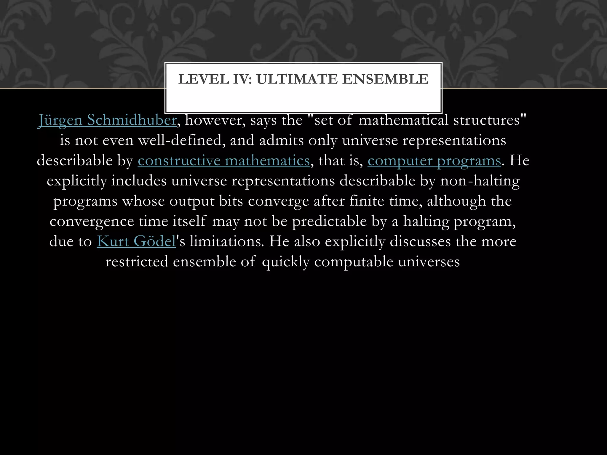 Jürgen Schmidhuber, however, says the "set of mathematical structures"
is not even well-defined, and admits only universe representations
describable by constructive mathematics, that is, computer programs. He
explicitly includes universe representations describable by non-halting
programs whose output bits converge after finite time, although the
convergence time itself may not be predictable by a halting program,
due to Kurt Gödel's limitations. He also explicitly discusses the more
restricted ensemble of quickly computable universes
LEVEL IV: ULTIMATE ENSEMBLE
 