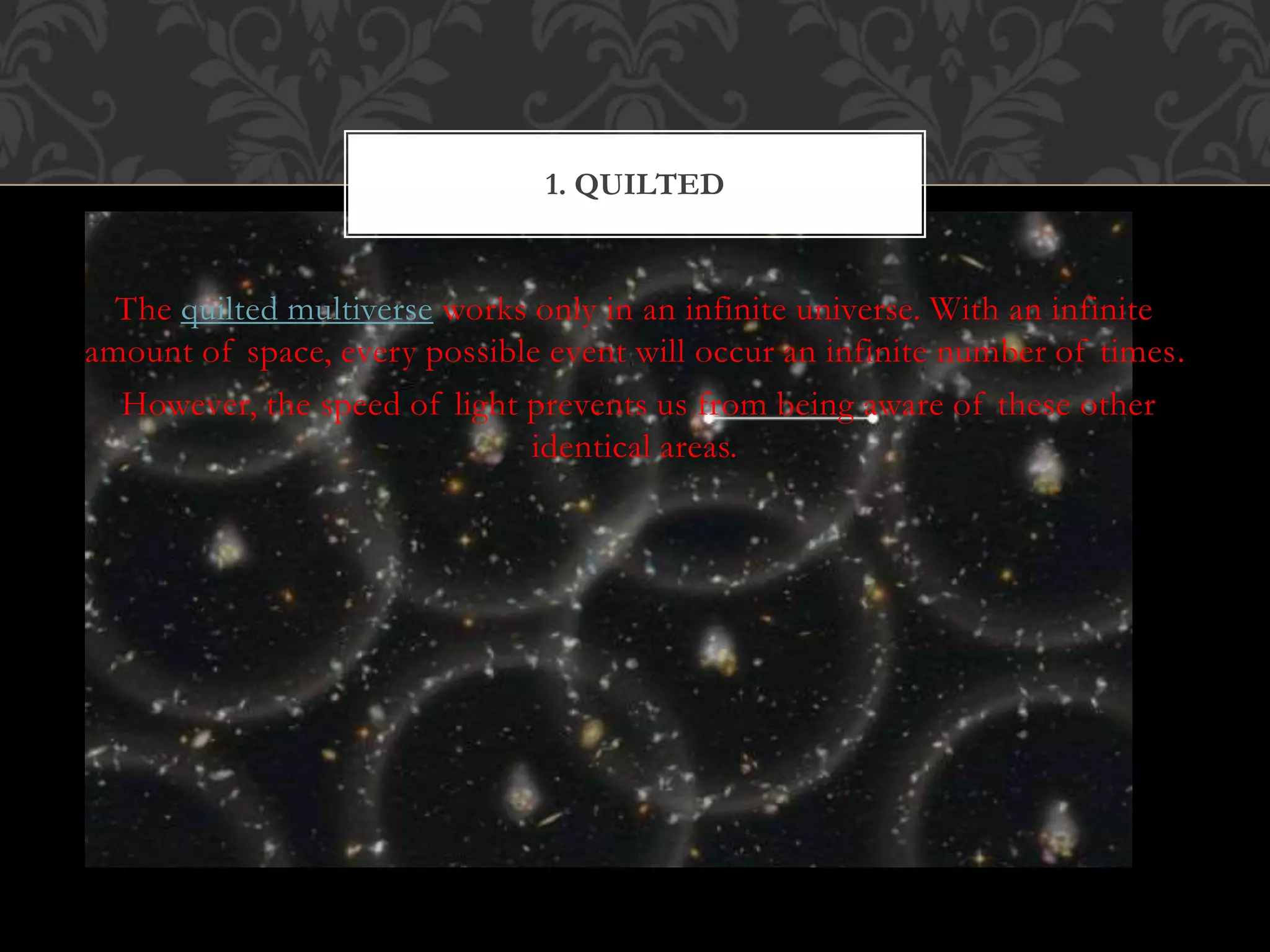 The quilted multiverse works only in an infinite universe. With an infinite
amount of space, every possible event will occur an infinite number of times.
However, the speed of light prevents us from being aware of these other
identical areas.
1. QUILTED
 