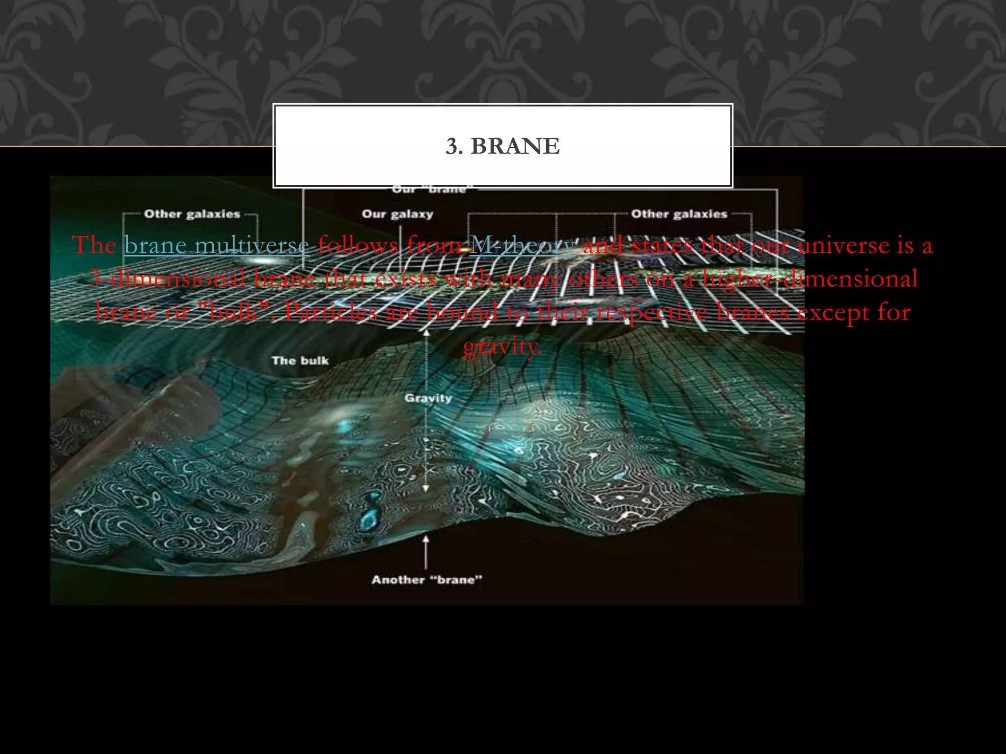 The brane multiverse follows from M-theory and states that our universe is a
3-dimensional brane that exists with many others on a higher-dimensional
brane or "bulk". Particles are bound to their respective branes except for
gravity.
3. BRANE
 