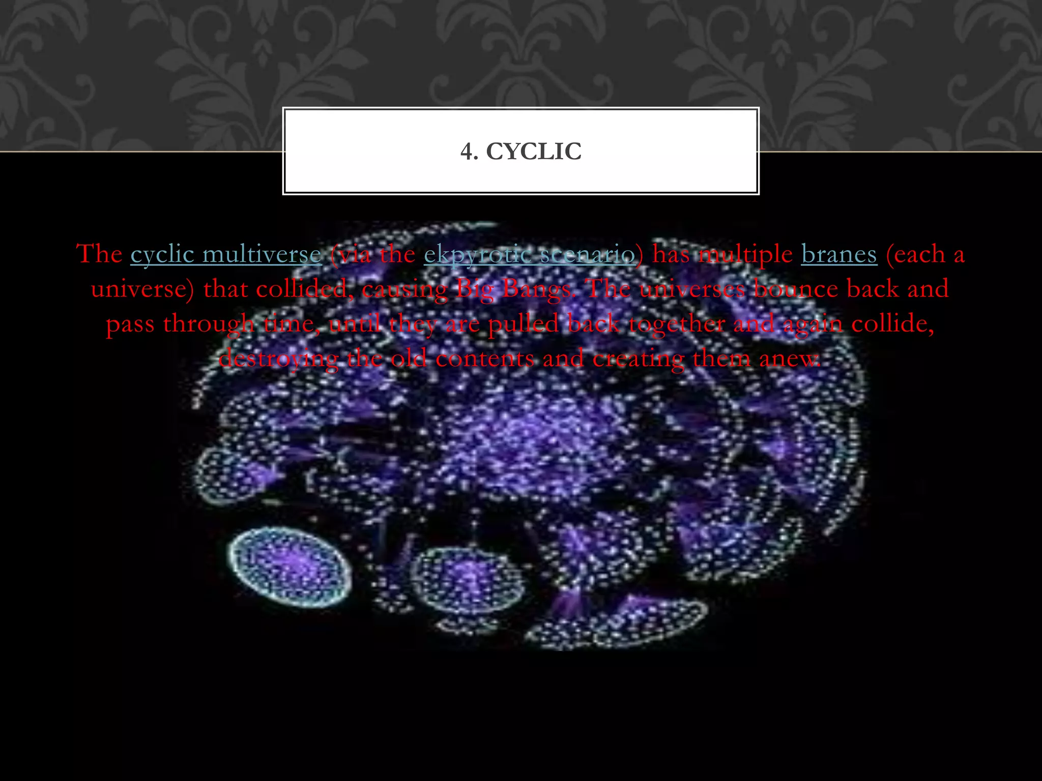 The cyclic multiverse (via the ekpyrotic scenario) has multiple branes (each a
universe) that collided, causing Big Bangs. The universes bounce back and
pass through time, until they are pulled back together and again collide,
destroying the old contents and creating them anew.
4. CYCLIC
 