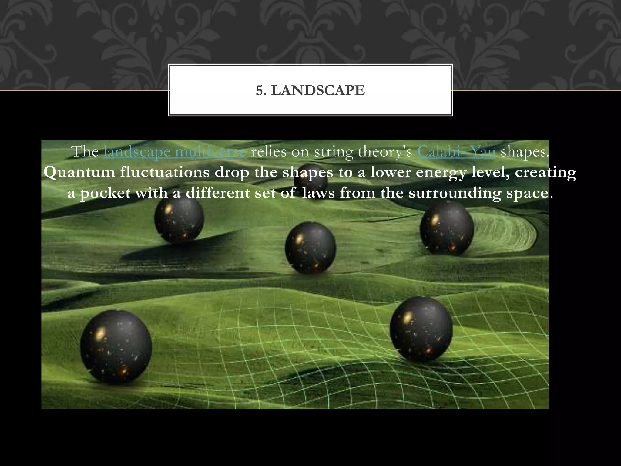 The landscape multiverse relies on string theory's Calabi–Yau shapes.
Quantum fluctuations drop the shapes to a lower energy level, creating
a pocket with a different set of laws from the surrounding space.
5. LANDSCAPE
 