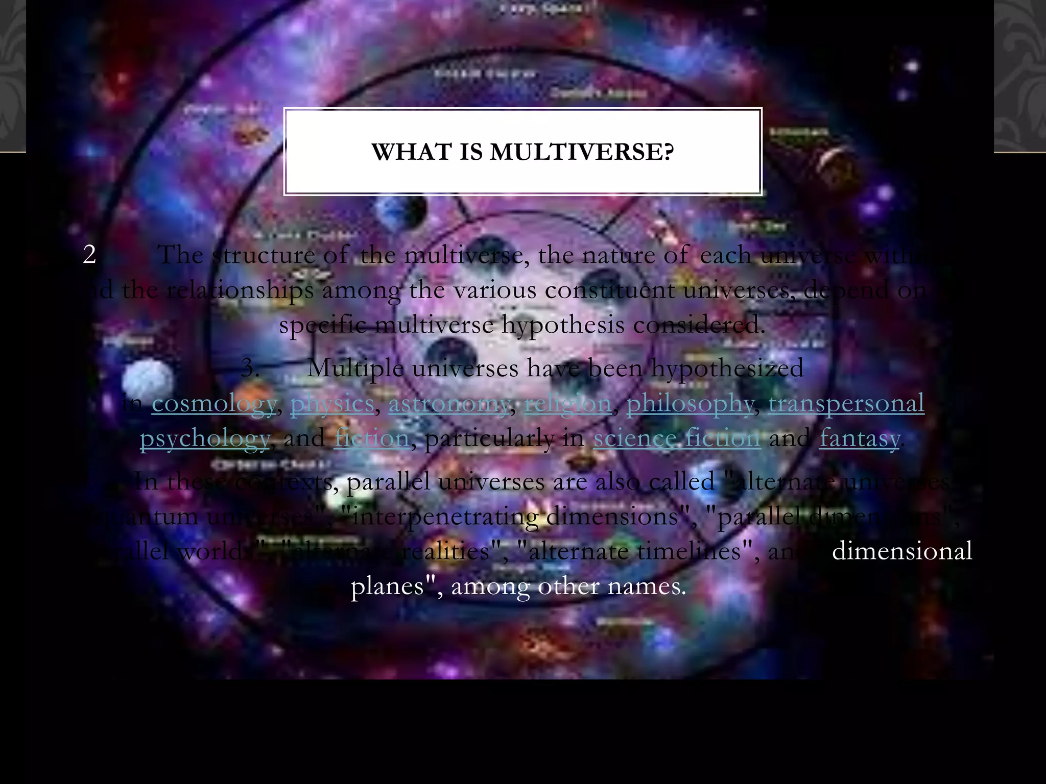 2. The structure of the multiverse, the nature of each universe within it
and the relationships among the various constituent universes, depend on the
specific multiverse hypothesis considered.
3. Multiple universes have been hypothesized
in cosmology, physics, astronomy, religion, philosophy, transpersonal
psychology, and fiction, particularly in science fiction and fantasy.
3. In these contexts, parallel universes are also called "alternate universes",
"quantum universes", "interpenetrating dimensions", "parallel dimensions",
"parallel worlds", "alternate realities", "alternate timelines", and "dimensional
planes", among other names.
WHAT IS MULTIVERSE?
 