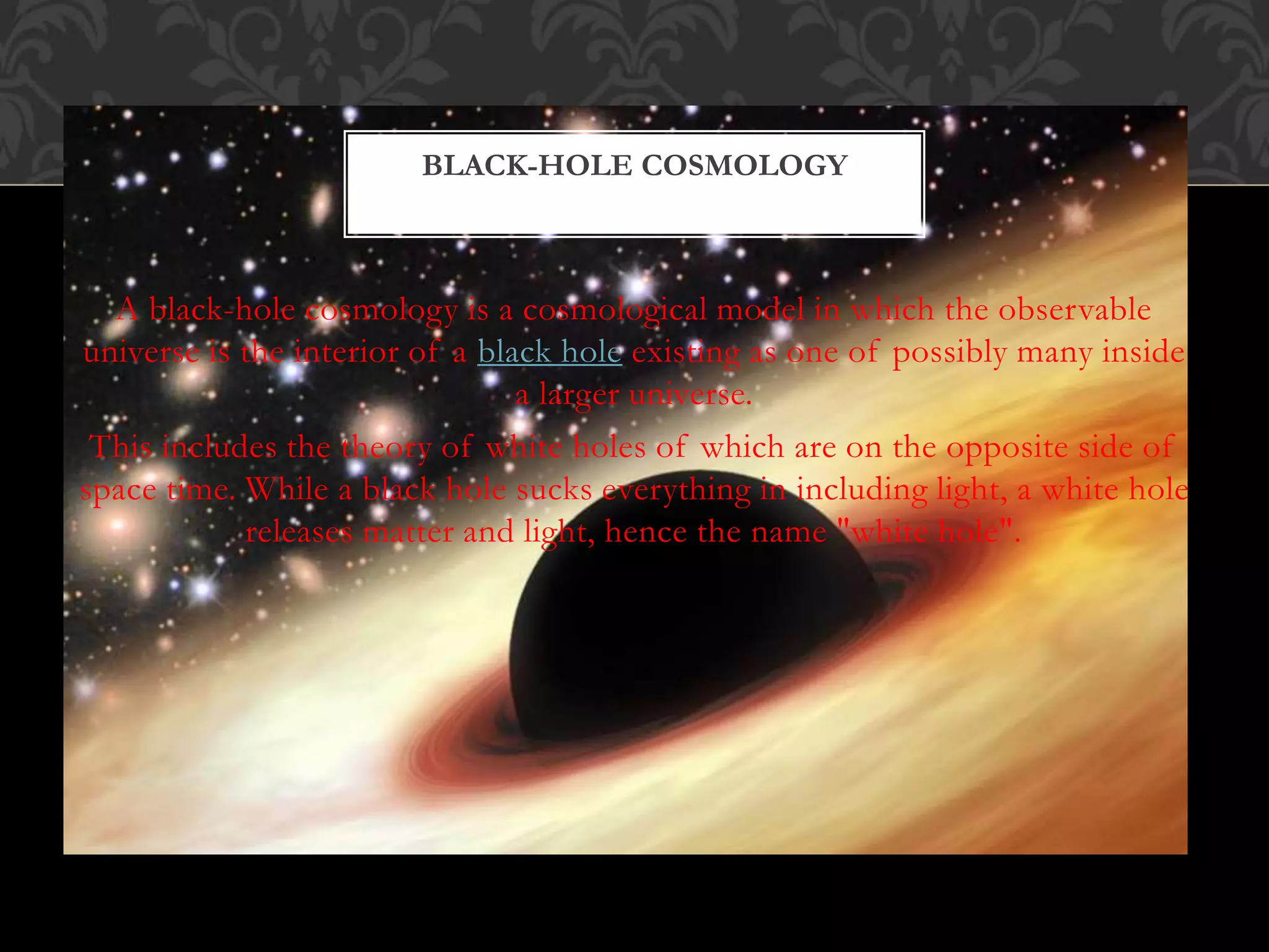 A black-hole cosmology is a cosmological model in which the observable
universe is the interior of a black hole existing as one of possibly many inside
a larger universe.
This includes the theory of white holes of which are on the opposite side of
space time. While a black hole sucks everything in including light, a white hole
releases matter and light, hence the name "white hole".
BLACK-HOLE COSMOLOGY
 