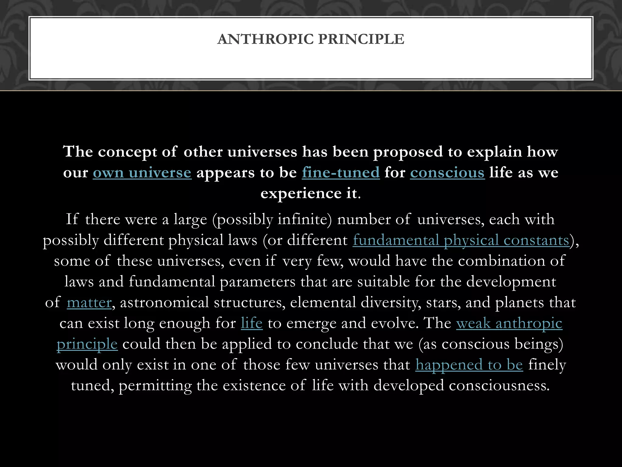 The concept of other universes has been proposed to explain how
our own universe appears to be fine-tuned for conscious life as we
experience it.
If there were a large (possibly infinite) number of universes, each with
possibly different physical laws (or different fundamental physical constants),
some of these universes, even if very few, would have the combination of
laws and fundamental parameters that are suitable for the development
of matter, astronomical structures, elemental diversity, stars, and planets that
can exist long enough for life to emerge and evolve. The weak anthropic
principle could then be applied to conclude that we (as conscious beings)
would only exist in one of those few universes that happened to be finely
tuned, permitting the existence of life with developed consciousness.
ANTHROPIC PRINCIPLE
 