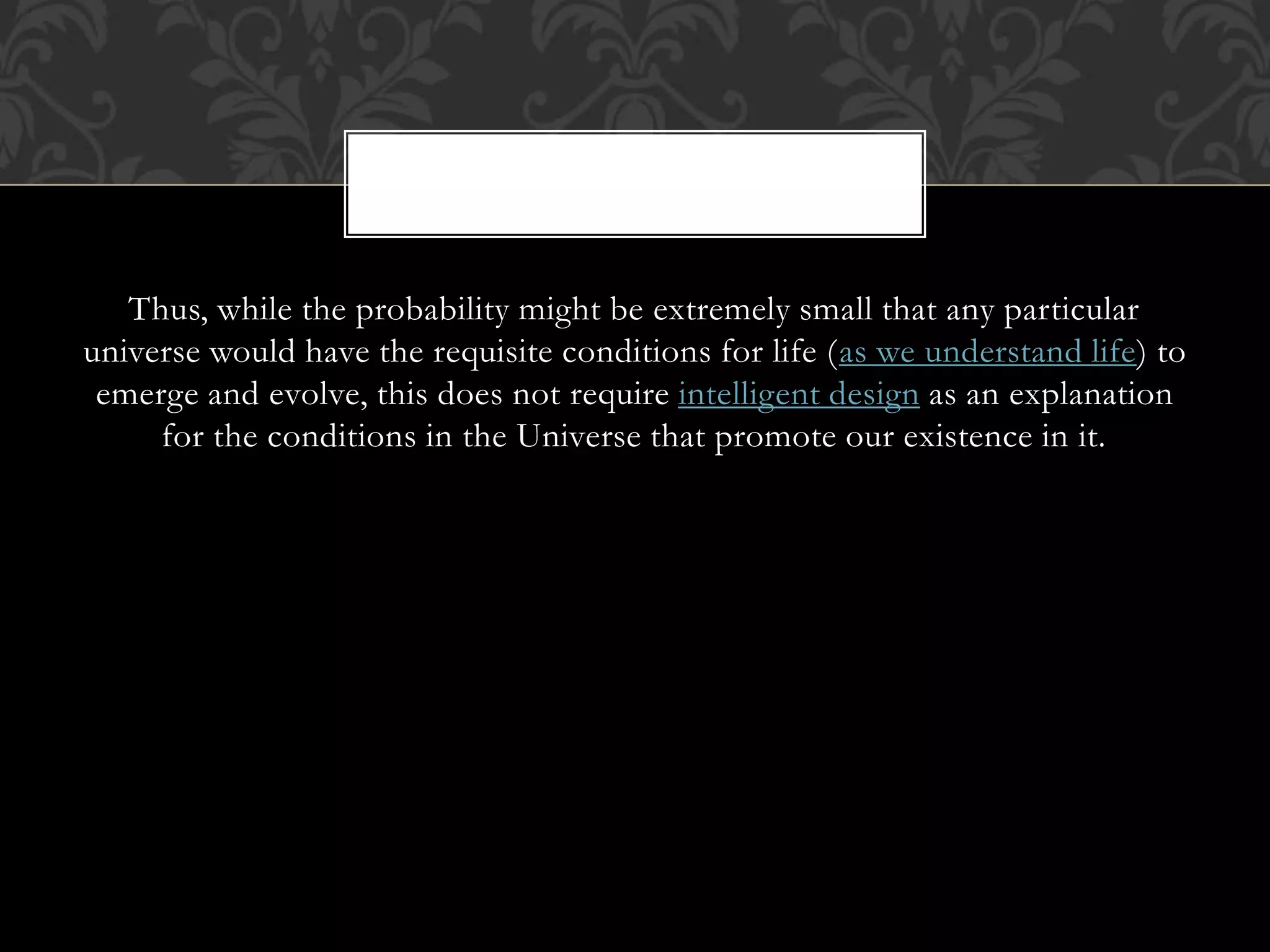 Thus, while the probability might be extremely small that any particular
universe would have the requisite conditions for life (as we understand life) to
emerge and evolve, this does not require intelligent design as an explanation
for the conditions in the Universe that promote our existence in it.
 