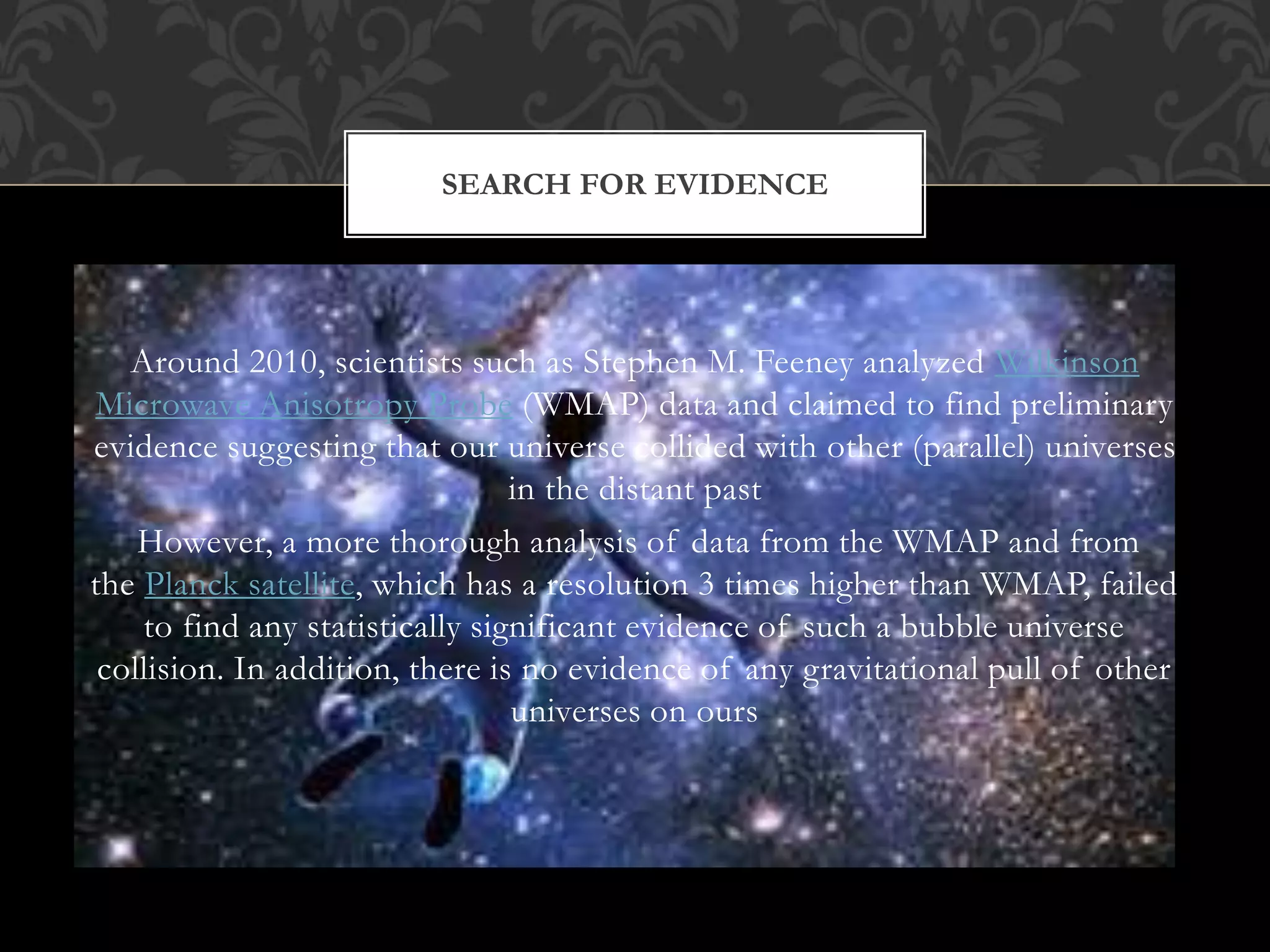 Around 2010, scientists such as Stephen M. Feeney analyzed Wilkinson
Microwave Anisotropy Probe (WMAP) data and claimed to find preliminary
evidence suggesting that our universe collided with other (parallel) universes
in the distant past
However, a more thorough analysis of data from the WMAP and from
the Planck satellite, which has a resolution 3 times higher than WMAP, failed
to find any statistically significant evidence of such a bubble universe
collision. In addition, there is no evidence of any gravitational pull of other
universes on ours
SEARCH FOR EVIDENCE
 