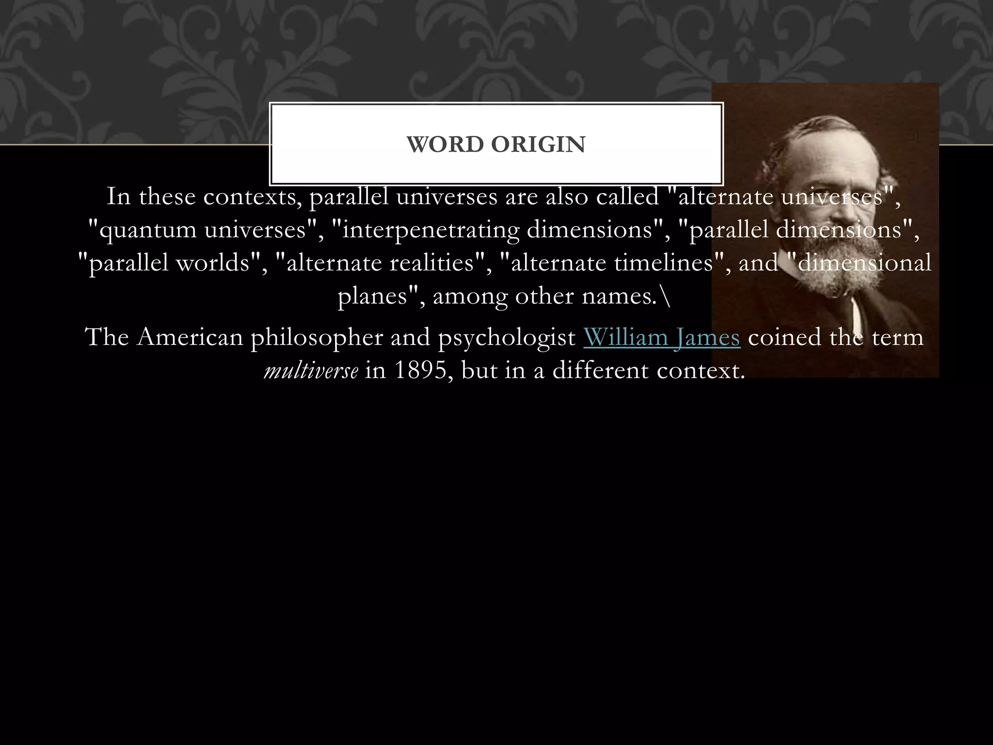 In these contexts, parallel universes are also called "alternate universes",
"quantum universes", "interpenetrating dimensions", "parallel dimensions",
"parallel worlds", "alternate realities", "alternate timelines", and "dimensional
planes", among other names.
The American philosopher and psychologist William James coined the term
multiverse in 1895, but in a different context.
WORD ORIGIN
 