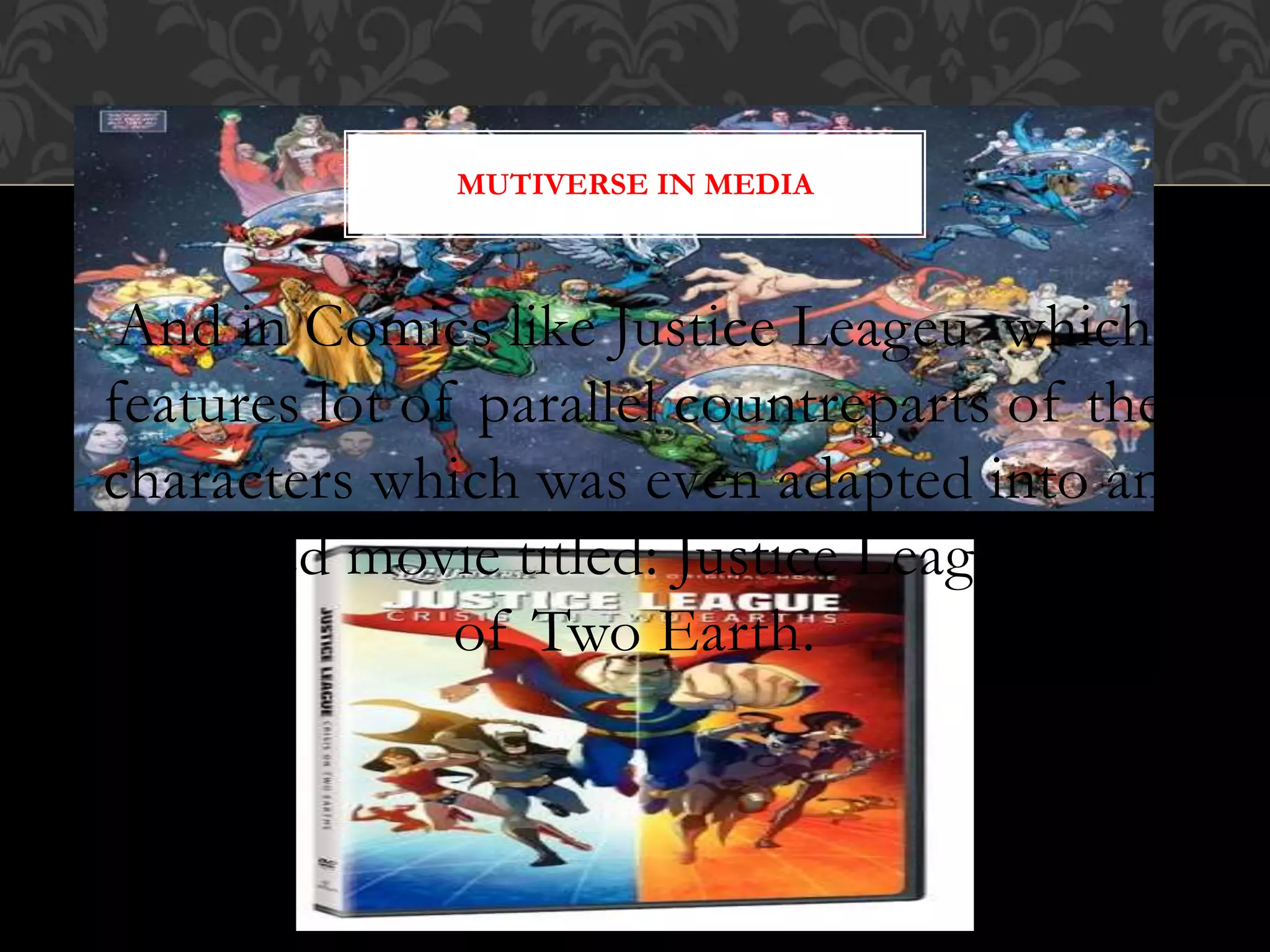 And in Comics like Justice Leageu which
features lot of parallel countreparts of the
characters which was even adapted into an
animated movie titled: Justice Leageu Crisi
of Two Earth.
MUTIVERSE IN MEDIA
 