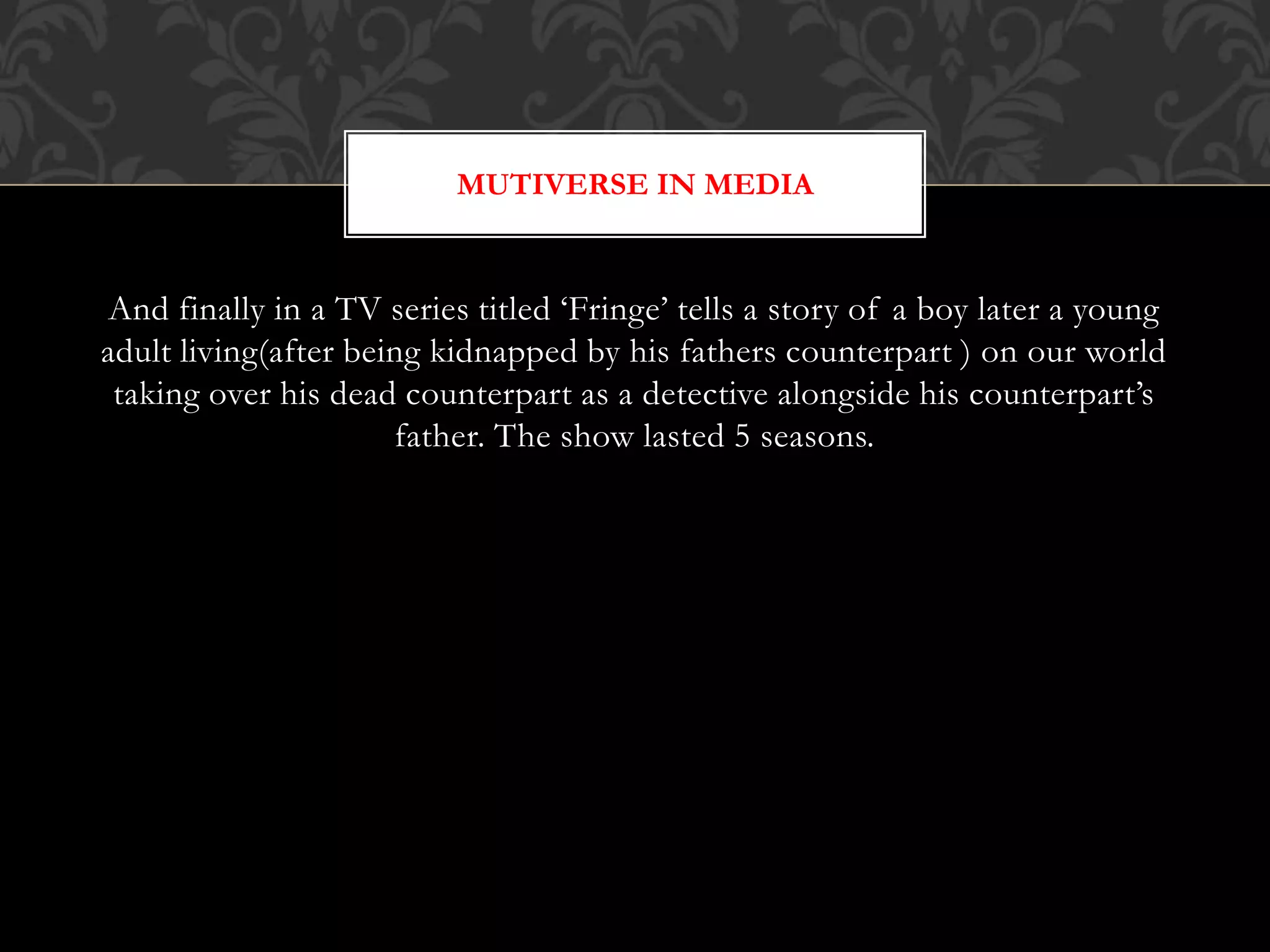And finally in a TV series titled ‘Fringe’ tells a story of a boy later a young
adult living(after being kidnapped by his fathers counterpart ) on our world
taking over his dead counterpart as a detective alongside his counterpart’s
father. The show lasted 5 seasons.
MUTIVERSE IN MEDIA
 