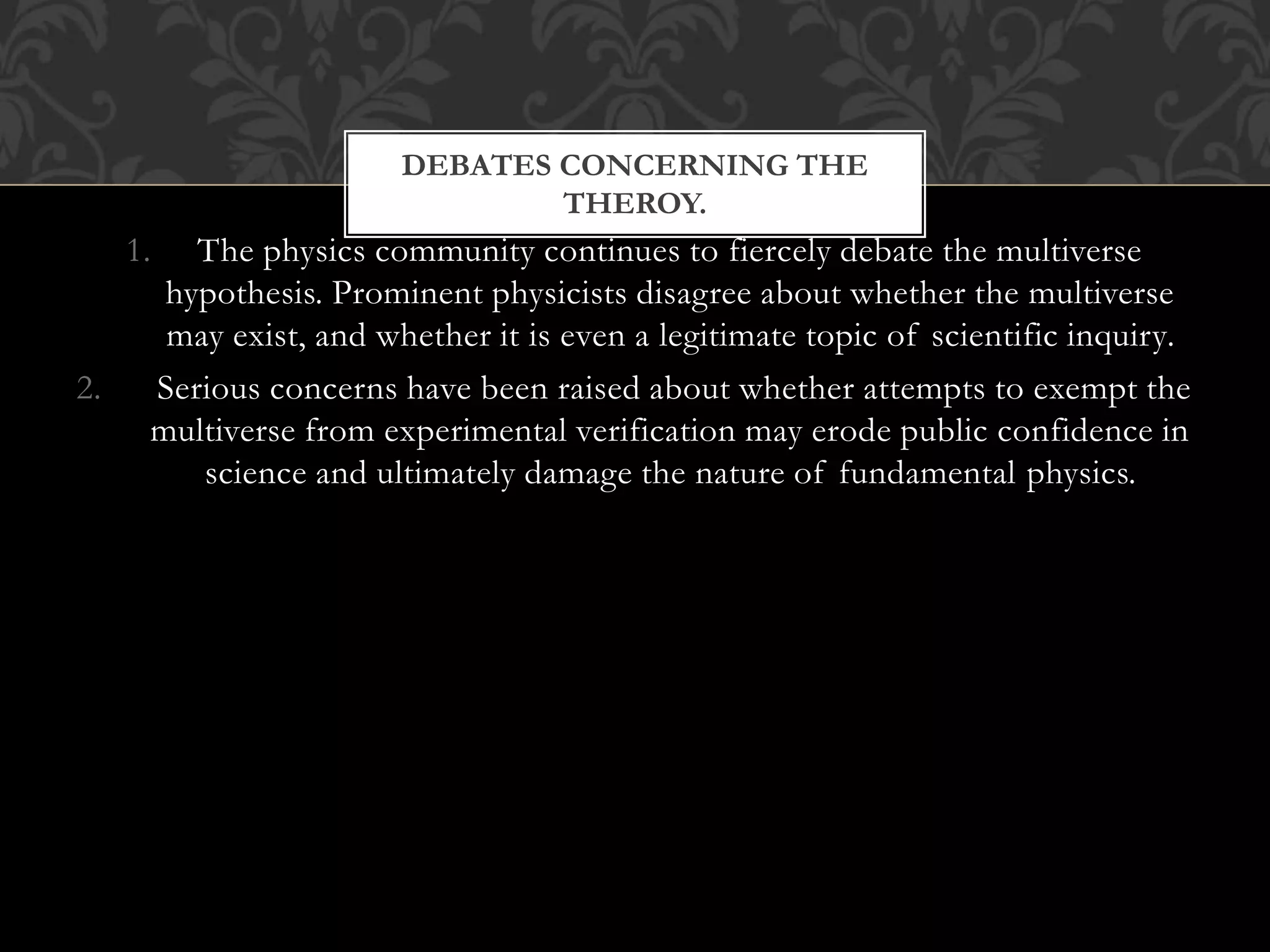 DEBATES CONCERNING THE
THEROY.
1. The physics community continues to fiercely debate the multiverse
hypothesis. Prominent physicists disagree about whether the multiverse
may exist, and whether it is even a legitimate topic of scientific inquiry.
2. Serious concerns have been raised about whether attempts to exempt the
multiverse from experimental verification may erode public confidence in
science and ultimately damage the nature of fundamental physics.
 