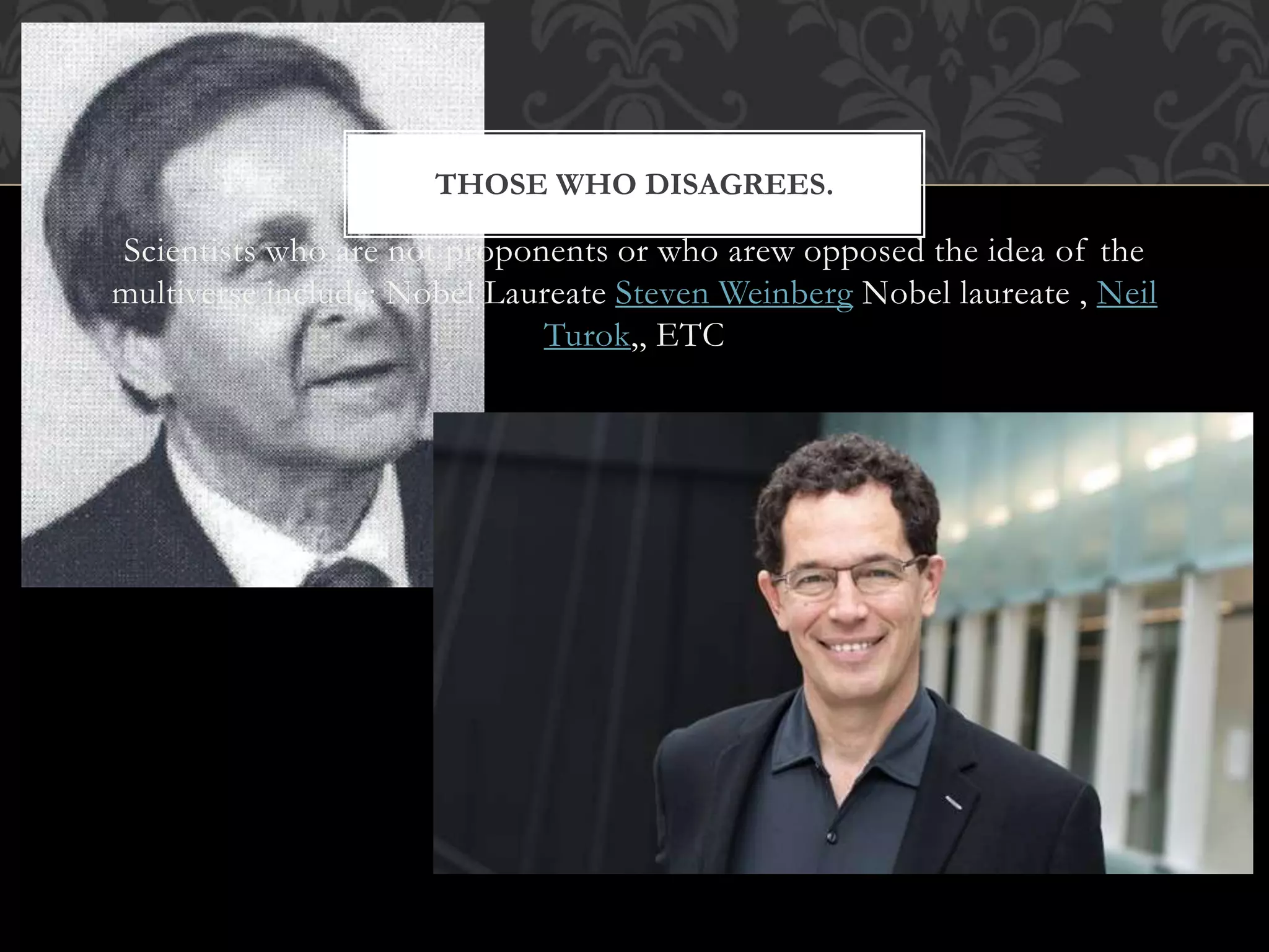 THOSE WHO DISAGREES.
Scientists who are not proponents or who arew opposed the idea of the
multiverse include: Nobel Laureate Steven Weinberg Nobel laureate , Neil
Turok,, ETC
 