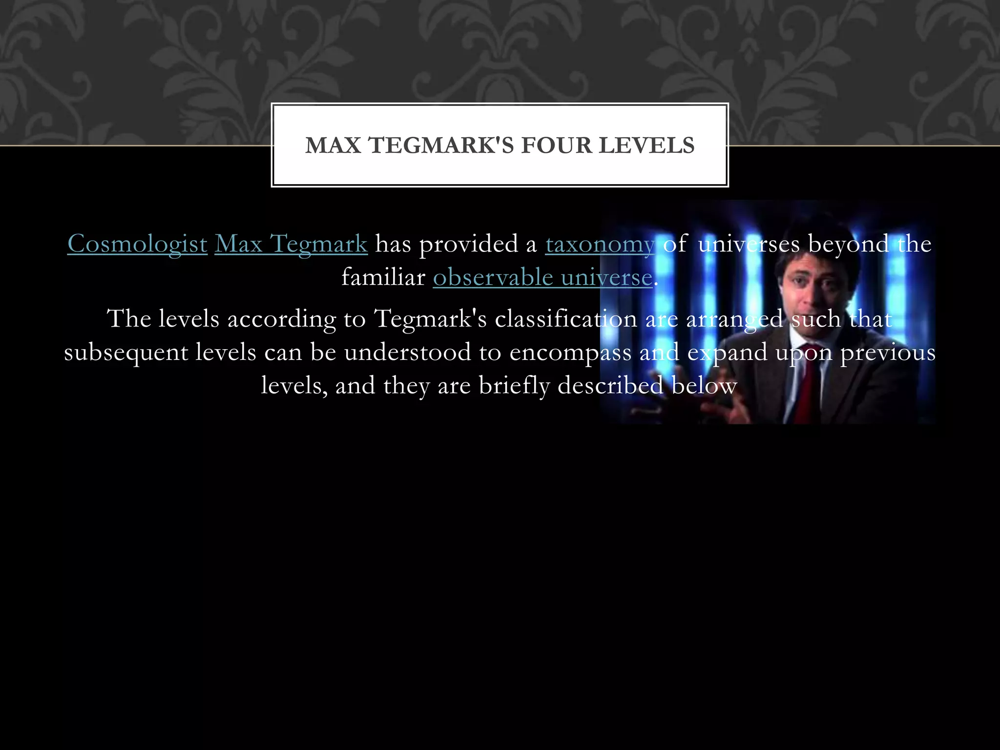 Cosmologist Max Tegmark has provided a taxonomy of universes beyond the
familiar observable universe.
The levels according to Tegmark's classification are arranged such that
subsequent levels can be understood to encompass and expand upon previous
levels, and they are briefly described below
MAX TEGMARK'S FOUR LEVELS
 