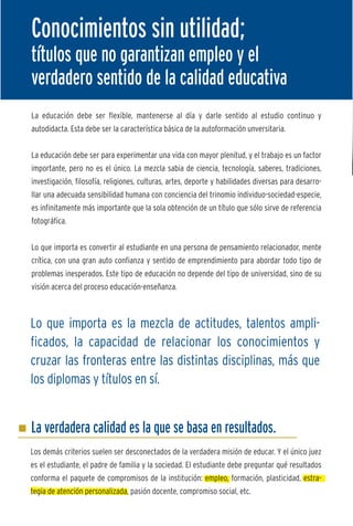 Conocimientos sin utilidad;
títulos que no garantizan empleo y el
verdadero sentido de la calidad educativa
La educación debe ser flexible, mantenerse al día y darle sentido al estudio continuo y
autodidacta. Esta debe ser la característica básica de la autoformación unversitaria.


La educación debe ser para experimentar una vida con mayor plenitud, y el trabajo es un factor
importante, pero no es el único. La mezcla sabia de ciencia, tecnología, saberes, tradiciones,
investigación, filosofía, religiones, culturas, artes, deporte y habilidades diversas para desarro-
llar una adecuada sensibilidad humana con conciencia del trinomio individuo-sociedad-especie,
es infinitamente más importante que la sola obtención de un título que sólo sirve de referencia       E
fotográfica.


Lo que importa es convertir al estudiante en una persona de pensamiento relacionador, mente
                                                                                                      t
                                                                                                      T
crítica, con una gran auto confianza y sentido de emprendimiento para abordar todo tipo de
                                                                                                      o
problemas inesperados. Este tipo de educación no depende del tipo de universidad, sino de su
                                                                                                      g
visión acerca del proceso educación-enseñanza.
                                                                                                      d
                                                                                                      f
                                                                                                      a
Lo que importa es la mezcla de actitudes, talentos ampli-
                                                                                                      m
ficados, la capacidad de relacionar los conocimientos y
cruzar las fronteras entre las distintas disciplinas, más que                                         T
                                                                                                      y
los diplomas y títulos en sí.                                                                         d


                                                                                                      E

La verdadera calidad es la que se basa en resultados.                                                 e
                                                                                                      m
Los demás criterios suelen ser desconectados de la verdadera misión de educar. Y el único juez
es el estudiante, el padre de familia y la sociedad. El estudiante debe preguntar qué resultados      L
conforma el paquete de compromisos de la institución: empleo, formación, plasticidad, estra-          p
tegia de atención personalizada, pasión docente, compromiso social, etc.                              e
 