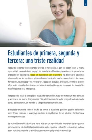 3




nuo y



factor
iones,
sarro-
pecie,
rencia   Estudiantes de primera, segunda y
mente
         tercera: una triste realidad
         Todas las personas tienen grandes talentos e inteligencias y por eso deben tener la misma
po de
         oportunidad, reconocimiento y apoyo. No importa la calificación promedio con la que se hayan
de su
         graduado del bachillerato. Todos los estudiantes son de primera. No debe haber categorías
         discriminatorias: los excelentes y los mediocres, los de alto nivel socioeconómico y los menos
         favorecidos, los becados y los "regulares". Todas son etiquetas artificiales. Dentro de algunos
         años serán obsoletos los sistemas actuales de evaluación que no reconocen las inagotables
pli-
         manifestaciones de la inteligencia.
s y
que      Tampoco debe existir el concepto de estudiante "consentido". Cada uno merece un trato adecuado
         y respetuoso, sin marcar desigualdades. Esta práctica común ha hecho y seguirá haciendo mucho
         daño a los estudiantes, sin importar la categoría donde sean colocados.


         El educador-enseñante tiene el desafío de apoyar al estudiante que tiene posibles deficiencias
         específicas y estimular el aprendizaje mediante la amplificación de sus talentos y habilidades de
         manera personalizada.
o juez
tados    La evaluación numérica tradicional no es más que un mero indicador incompleto de la capacidad
estra-   para memorizar y la habilidad para adaptarse a reglas rígidas de evaluación. La evaluación continua
         es un indicativo para guiar la relación docente-alumno y el proceso de aprendizaje.
 