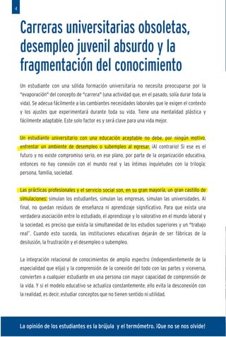 4



    Carreras universitarias obsoletas,                                                              E
    desempleo juvenil absurdo y la                                                                  d
    fragmentación del conocimiento                                                                  u
    Un estudiante con una sólida formación universitaria no necesita preocuparse por la
    "evaporación" del concepto de "carrera" (una actividad que, en el pasado, solía durar toda la
    vida). Se adecua fácilmente a las cambiantes necesidades laborales que le exigen el contexto
                                                                                                    1
    y los ajustes que experimentará durante toda su vida. Tiene una mentalidad plástica y



                                                                                                    2
    fácilmente adaptable. Este solo factor es y será clave para una vida mejor.


    Un estudiante universitario con una educación aceptable no debe, por ningún motivo,
    enfrentar un ambiente de desempleo o subempleo al egresar. ¡Al contrario! Si ese es el
    futuro y no existe compromiso serio, en ese plano, por parte de la organización educativa,
    entonces no hay conexión con el mundo real y las íntimas inquietudes con la trilogía:
    persona, familia, sociedad.


    Las prácticas profesionales y el servicio social son, en su gran mayoría, un gran castillo de
    simulaciones: simulan los estudiantes, simulan las empresas, simulan las universidades. Al
    final, no quedan residuos de enseñanza ni aprendizaje significativo. Para que exista una
                                                                                                    3
    verdadera asociación entre lo estudiado, el aprendizaje y lo valorativo en el mundo laboral y
    la sociedad, es preciso que exista la simultaneidad de los estudios superiores y un "trabajo
    real”. Cuando esto suceda, las instituciones educativas dejarán de ser fábricas de la
    desilusión, la frustración y el desempleo o subempleo.


    La integración relacional de conocimientos de amplio espectro (independientemente de la
    especialidad que elija) y la comprensión de la conexión del todo con las partes y viceversa,
    convierten a cualquier estudiante en una persona con mayor capacidad de comprensión de
    la vida. Y si el modelo educativo se actualiza constantemente, ello evita la desconexión con
    la realidad, es decir, estudiar conceptos que no tienen sentido ni utilidad.




    La opinión de los estudiantes es la brújula y el termómetro. ¡Que no se nos olvide!
 